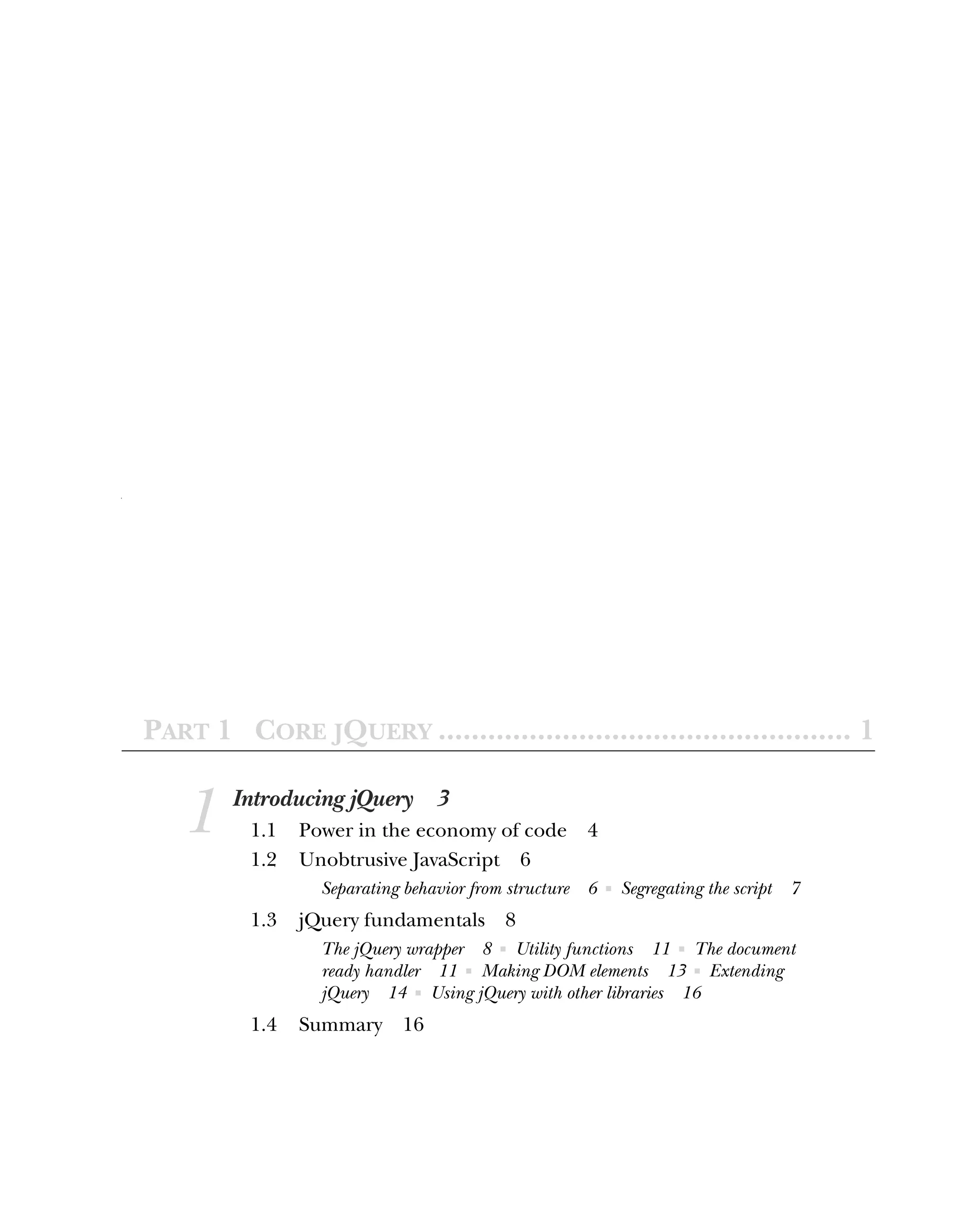 PART 1 CORE JQUERY .................................................. 1
1 Introducing jQuery 3
1.1 Power in the economy of code 4
1.2 Unobtrusive JavaScript 6
Separating behavior from structure 6 ■ Segregating the script 7
1.3 jQuery fundamentals 8
The jQuery wrapper 8 ■ Utility functions 11 ■ The document
ready handler 11 ■ Making DOM elements 13 ■ Extending
jQuery 14 ■ Using jQuery with other libraries 16
1.4 Summary 16
 