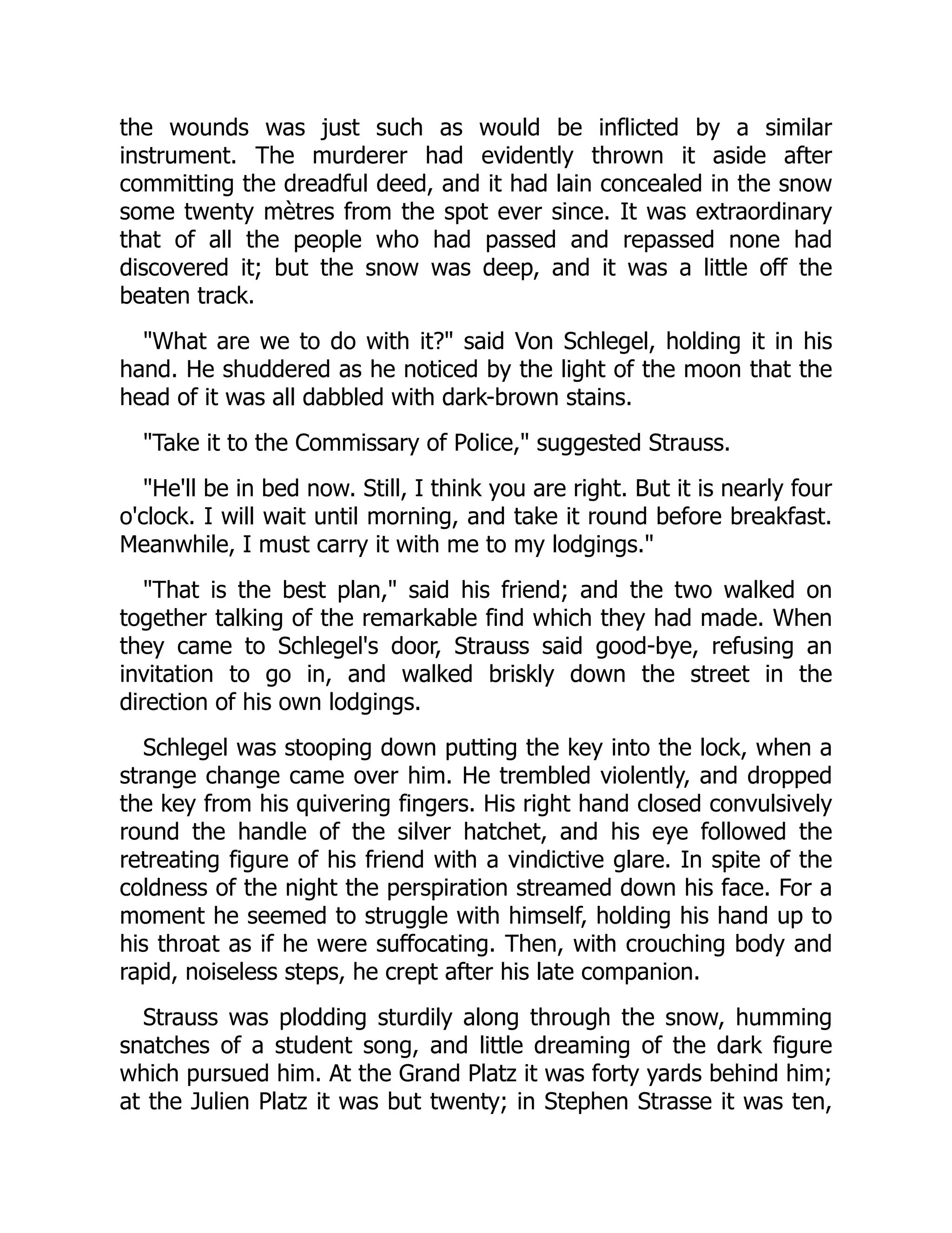 the wounds was just such as would be inflicted by a similar
instrument. The murderer had evidently thrown it aside after
committing the dreadful deed, and it had lain concealed in the snow
some twenty mètres from the spot ever since. It was extraordinary
that of all the people who had passed and repassed none had
discovered it; but the snow was deep, and it was a little off the
beaten track.
"What are we to do with it?" said Von Schlegel, holding it in his
hand. He shuddered as he noticed by the light of the moon that the
head of it was all dabbled with dark-brown stains.
"Take it to the Commissary of Police," suggested Strauss.
"He'll be in bed now. Still, I think you are right. But it is nearly four
o'clock. I will wait until morning, and take it round before breakfast.
Meanwhile, I must carry it with me to my lodgings."
"That is the best plan," said his friend; and the two walked on
together talking of the remarkable find which they had made. When
they came to Schlegel's door, Strauss said good-bye, refusing an
invitation to go in, and walked briskly down the street in the
direction of his own lodgings.
Schlegel was stooping down putting the key into the lock, when a
strange change came over him. He trembled violently, and dropped
the key from his quivering fingers. His right hand closed convulsively
round the handle of the silver hatchet, and his eye followed the
retreating figure of his friend with a vindictive glare. In spite of the
coldness of the night the perspiration streamed down his face. For a
moment he seemed to struggle with himself, holding his hand up to
his throat as if he were suffocating. Then, with crouching body and
rapid, noiseless steps, he crept after his late companion.
Strauss was plodding sturdily along through the snow, humming
snatches of a student song, and little dreaming of the dark figure
which pursued him. At the Grand Platz it was forty yards behind him;
at the Julien Platz it was but twenty; in Stephen Strasse it was ten,
 