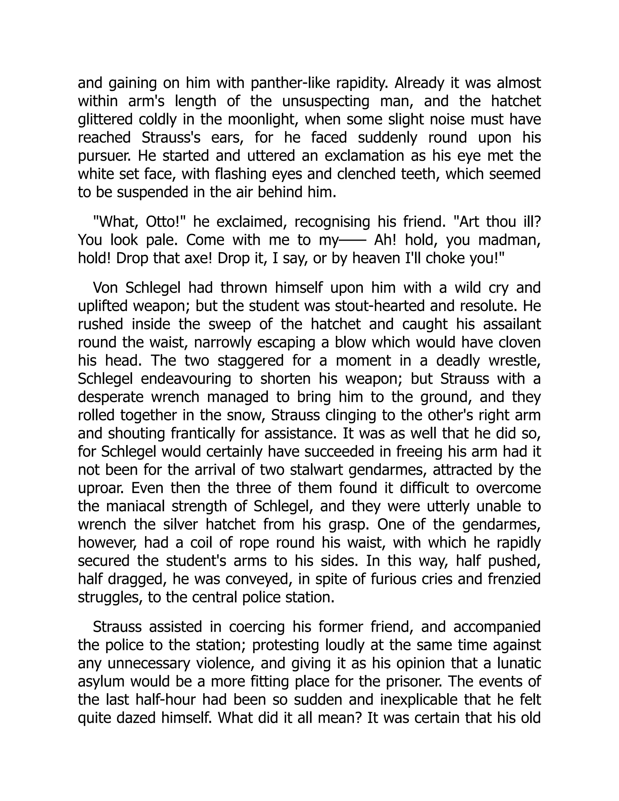 and gaining on him with panther-like rapidity. Already it was almost
within arm's length of the unsuspecting man, and the hatchet
glittered coldly in the moonlight, when some slight noise must have
reached Strauss's ears, for he faced suddenly round upon his
pursuer. He started and uttered an exclamation as his eye met the
white set face, with flashing eyes and clenched teeth, which seemed
to be suspended in the air behind him.
"What, Otto!" he exclaimed, recognising his friend. "Art thou ill?
You look pale. Come with me to my—— Ah! hold, you madman,
hold! Drop that axe! Drop it, I say, or by heaven I'll choke you!"
Von Schlegel had thrown himself upon him with a wild cry and
uplifted weapon; but the student was stout-hearted and resolute. He
rushed inside the sweep of the hatchet and caught his assailant
round the waist, narrowly escaping a blow which would have cloven
his head. The two staggered for a moment in a deadly wrestle,
Schlegel endeavouring to shorten his weapon; but Strauss with a
desperate wrench managed to bring him to the ground, and they
rolled together in the snow, Strauss clinging to the other's right arm
and shouting frantically for assistance. It was as well that he did so,
for Schlegel would certainly have succeeded in freeing his arm had it
not been for the arrival of two stalwart gendarmes, attracted by the
uproar. Even then the three of them found it difficult to overcome
the maniacal strength of Schlegel, and they were utterly unable to
wrench the silver hatchet from his grasp. One of the gendarmes,
however, had a coil of rope round his waist, with which he rapidly
secured the student's arms to his sides. In this way, half pushed,
half dragged, he was conveyed, in spite of furious cries and frenzied
struggles, to the central police station.
Strauss assisted in coercing his former friend, and accompanied
the police to the station; protesting loudly at the same time against
any unnecessary violence, and giving it as his opinion that a lunatic
asylum would be a more fitting place for the prisoner. The events of
the last half-hour had been so sudden and inexplicable that he felt
quite dazed himself. What did it all mean? It was certain that his old
 
