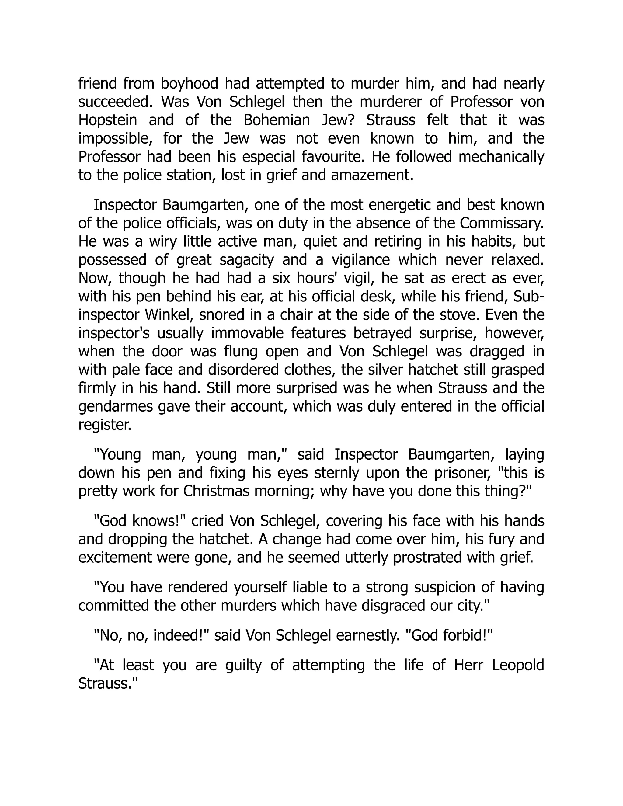 friend from boyhood had attempted to murder him, and had nearly
succeeded. Was Von Schlegel then the murderer of Professor von
Hopstein and of the Bohemian Jew? Strauss felt that it was
impossible, for the Jew was not even known to him, and the
Professor had been his especial favourite. He followed mechanically
to the police station, lost in grief and amazement.
Inspector Baumgarten, one of the most energetic and best known
of the police officials, was on duty in the absence of the Commissary.
He was a wiry little active man, quiet and retiring in his habits, but
possessed of great sagacity and a vigilance which never relaxed.
Now, though he had had a six hours' vigil, he sat as erect as ever,
with his pen behind his ear, at his official desk, while his friend, Sub-
inspector Winkel, snored in a chair at the side of the stove. Even the
inspector's usually immovable features betrayed surprise, however,
when the door was flung open and Von Schlegel was dragged in
with pale face and disordered clothes, the silver hatchet still grasped
firmly in his hand. Still more surprised was he when Strauss and the
gendarmes gave their account, which was duly entered in the official
register.
"Young man, young man," said Inspector Baumgarten, laying
down his pen and fixing his eyes sternly upon the prisoner, "this is
pretty work for Christmas morning; why have you done this thing?"
"God knows!" cried Von Schlegel, covering his face with his hands
and dropping the hatchet. A change had come over him, his fury and
excitement were gone, and he seemed utterly prostrated with grief.
"You have rendered yourself liable to a strong suspicion of having
committed the other murders which have disgraced our city."
"No, no, indeed!" said Von Schlegel earnestly. "God forbid!"
"At least you are guilty of attempting the life of Herr Leopold
Strauss."
 