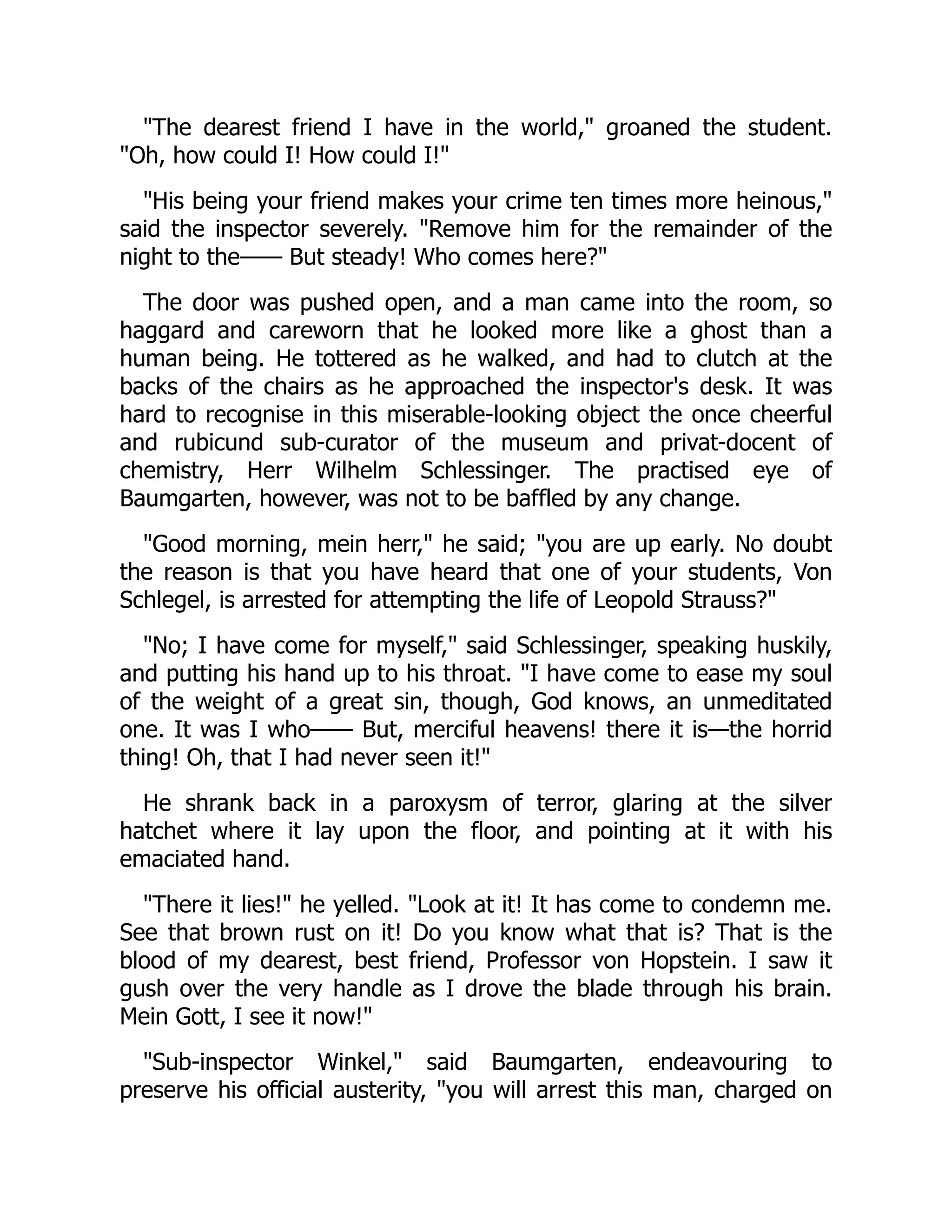 "The dearest friend I have in the world," groaned the student.
"Oh, how could I! How could I!"
"His being your friend makes your crime ten times more heinous,"
said the inspector severely. "Remove him for the remainder of the
night to the—— But steady! Who comes here?"
The door was pushed open, and a man came into the room, so
haggard and careworn that he looked more like a ghost than a
human being. He tottered as he walked, and had to clutch at the
backs of the chairs as he approached the inspector's desk. It was
hard to recognise in this miserable-looking object the once cheerful
and rubicund sub-curator of the museum and privat-docent of
chemistry, Herr Wilhelm Schlessinger. The practised eye of
Baumgarten, however, was not to be baffled by any change.
"Good morning, mein herr," he said; "you are up early. No doubt
the reason is that you have heard that one of your students, Von
Schlegel, is arrested for attempting the life of Leopold Strauss?"
"No; I have come for myself," said Schlessinger, speaking huskily,
and putting his hand up to his throat. "I have come to ease my soul
of the weight of a great sin, though, God knows, an unmeditated
one. It was I who—— But, merciful heavens! there it is—the horrid
thing! Oh, that I had never seen it!"
He shrank back in a paroxysm of terror, glaring at the silver
hatchet where it lay upon the floor, and pointing at it with his
emaciated hand.
"There it lies!" he yelled. "Look at it! It has come to condemn me.
See that brown rust on it! Do you know what that is? That is the
blood of my dearest, best friend, Professor von Hopstein. I saw it
gush over the very handle as I drove the blade through his brain.
Mein Gott, I see it now!"
"Sub-inspector Winkel," said Baumgarten, endeavouring to
preserve his official austerity, "you will arrest this man, charged on
 