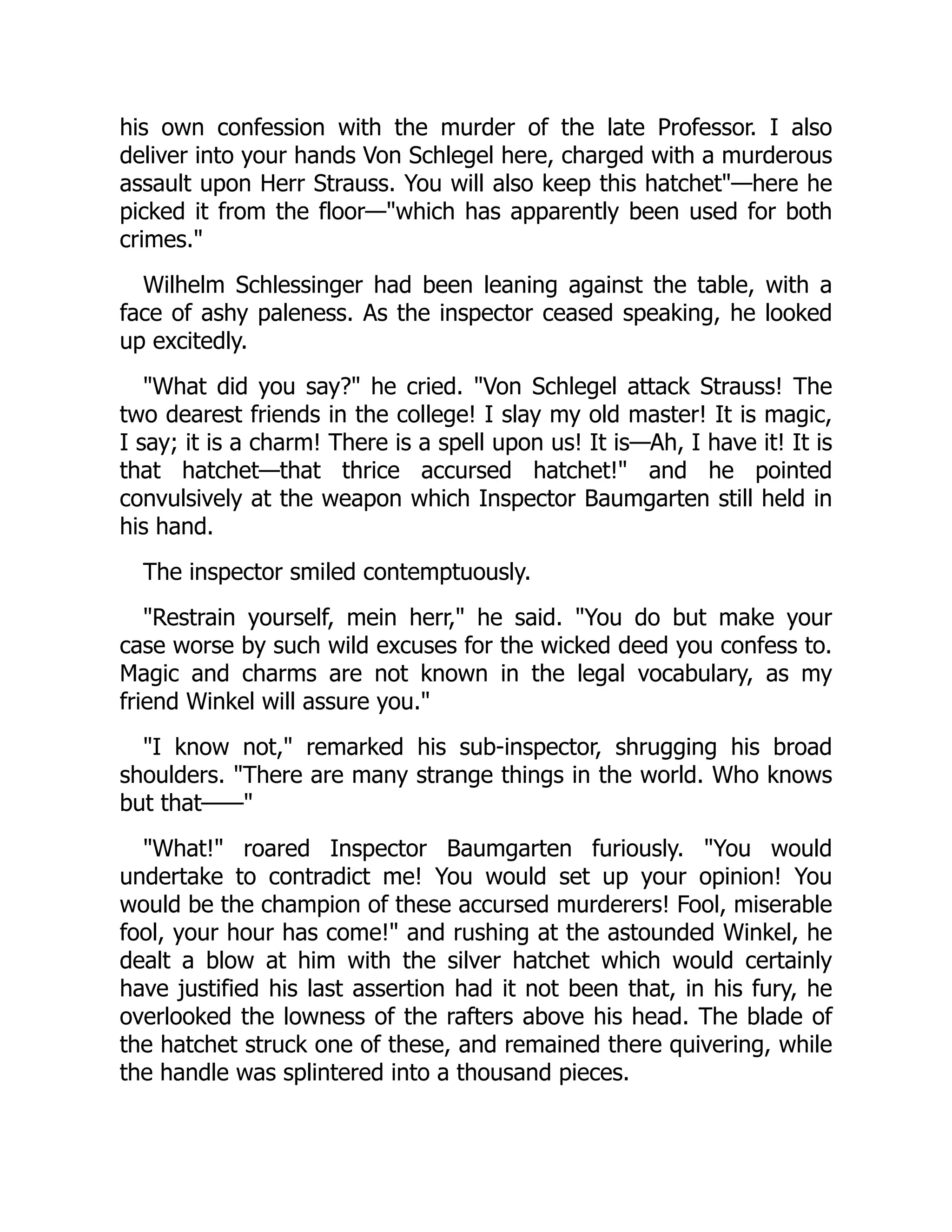 his own confession with the murder of the late Professor. I also
deliver into your hands Von Schlegel here, charged with a murderous
assault upon Herr Strauss. You will also keep this hatchet"—here he
picked it from the floor—"which has apparently been used for both
crimes."
Wilhelm Schlessinger had been leaning against the table, with a
face of ashy paleness. As the inspector ceased speaking, he looked
up excitedly.
"What did you say?" he cried. "Von Schlegel attack Strauss! The
two dearest friends in the college! I slay my old master! It is magic,
I say; it is a charm! There is a spell upon us! It is—Ah, I have it! It is
that hatchet—that thrice accursed hatchet!" and he pointed
convulsively at the weapon which Inspector Baumgarten still held in
his hand.
The inspector smiled contemptuously.
"Restrain yourself, mein herr," he said. "You do but make your
case worse by such wild excuses for the wicked deed you confess to.
Magic and charms are not known in the legal vocabulary, as my
friend Winkel will assure you."
"I know not," remarked his sub-inspector, shrugging his broad
shoulders. "There are many strange things in the world. Who knows
but that——"
"What!" roared Inspector Baumgarten furiously. "You would
undertake to contradict me! You would set up your opinion! You
would be the champion of these accursed murderers! Fool, miserable
fool, your hour has come!" and rushing at the astounded Winkel, he
dealt a blow at him with the silver hatchet which would certainly
have justified his last assertion had it not been that, in his fury, he
overlooked the lowness of the rafters above his head. The blade of
the hatchet struck one of these, and remained there quivering, while
the handle was splintered into a thousand pieces.
 