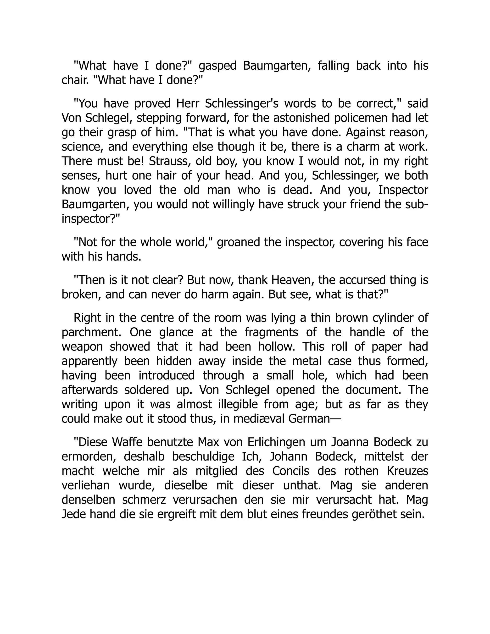 "What have I done?" gasped Baumgarten, falling back into his
chair. "What have I done?"
"You have proved Herr Schlessinger's words to be correct," said
Von Schlegel, stepping forward, for the astonished policemen had let
go their grasp of him. "That is what you have done. Against reason,
science, and everything else though it be, there is a charm at work.
There must be! Strauss, old boy, you know I would not, in my right
senses, hurt one hair of your head. And you, Schlessinger, we both
know you loved the old man who is dead. And you, Inspector
Baumgarten, you would not willingly have struck your friend the sub-
inspector?"
"Not for the whole world," groaned the inspector, covering his face
with his hands.
"Then is it not clear? But now, thank Heaven, the accursed thing is
broken, and can never do harm again. But see, what is that?"
Right in the centre of the room was lying a thin brown cylinder of
parchment. One glance at the fragments of the handle of the
weapon showed that it had been hollow. This roll of paper had
apparently been hidden away inside the metal case thus formed,
having been introduced through a small hole, which had been
afterwards soldered up. Von Schlegel opened the document. The
writing upon it was almost illegible from age; but as far as they
could make out it stood thus, in mediæval German—
"Diese Waffe benutzte Max von Erlichingen um Joanna Bodeck zu
ermorden, deshalb beschuldige Ich, Johann Bodeck, mittelst der
macht welche mir als mitglied des Concils des rothen Kreuzes
verliehan wurde, dieselbe mit dieser unthat. Mag sie anderen
denselben schmerz verursachen den sie mir verursacht hat. Mag
Jede hand die sie ergreift mit dem blut eines freundes geröthet sein.
 