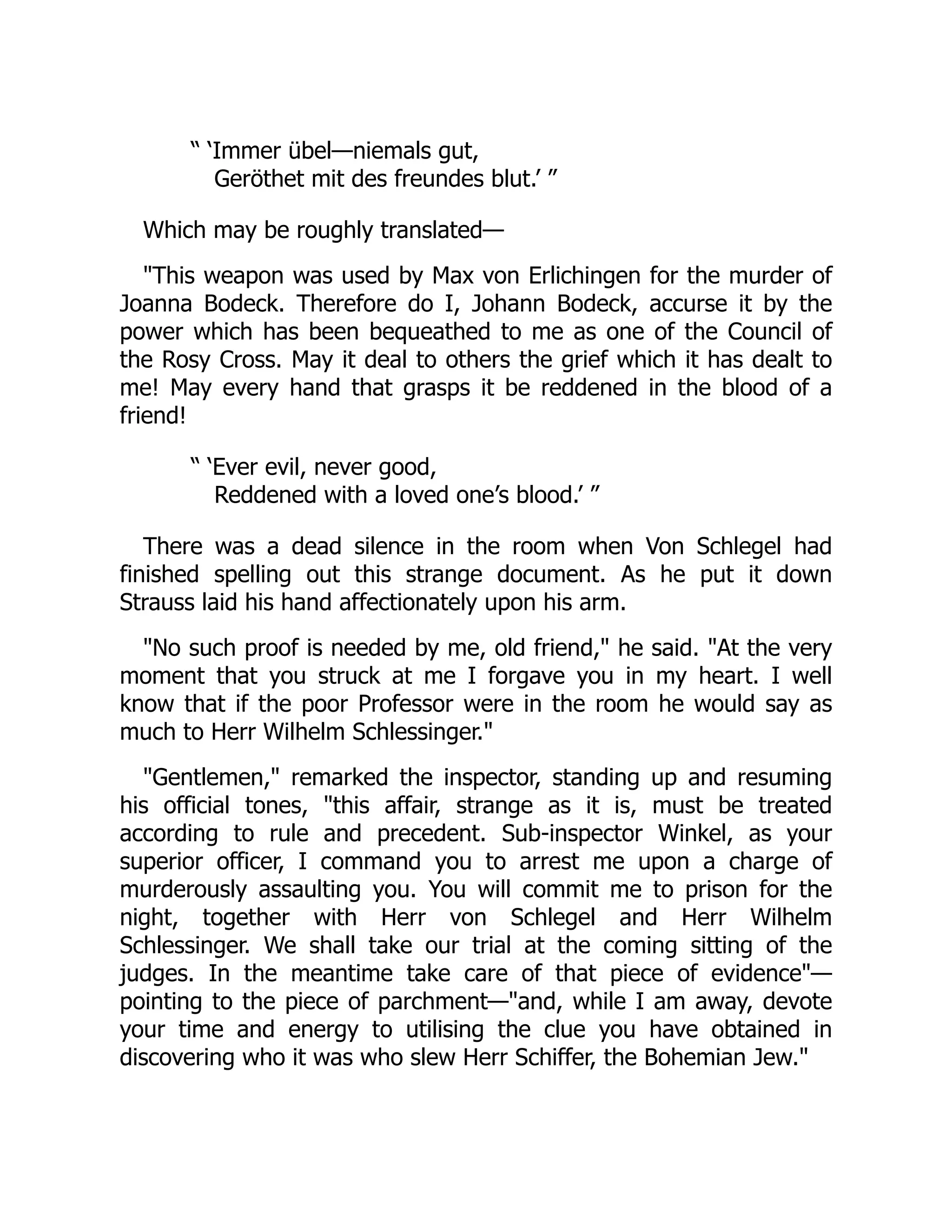 “ ‘Immer übel—niemals gut,
Geröthet mit des freundes blut.’ ”
Which may be roughly translated—
"This weapon was used by Max von Erlichingen for the murder of
Joanna Bodeck. Therefore do I, Johann Bodeck, accurse it by the
power which has been bequeathed to me as one of the Council of
the Rosy Cross. May it deal to others the grief which it has dealt to
me! May every hand that grasps it be reddened in the blood of a
friend!
“ ‘Ever evil, never good,
Reddened with a loved one’s blood.’ ”
There was a dead silence in the room when Von Schlegel had
finished spelling out this strange document. As he put it down
Strauss laid his hand affectionately upon his arm.
"No such proof is needed by me, old friend," he said. "At the very
moment that you struck at me I forgave you in my heart. I well
know that if the poor Professor were in the room he would say as
much to Herr Wilhelm Schlessinger."
"Gentlemen," remarked the inspector, standing up and resuming
his official tones, "this affair, strange as it is, must be treated
according to rule and precedent. Sub-inspector Winkel, as your
superior officer, I command you to arrest me upon a charge of
murderously assaulting you. You will commit me to prison for the
night, together with Herr von Schlegel and Herr Wilhelm
Schlessinger. We shall take our trial at the coming sitting of the
judges. In the meantime take care of that piece of evidence"—
pointing to the piece of parchment—"and, while I am away, devote
your time and energy to utilising the clue you have obtained in
discovering who it was who slew Herr Schiffer, the Bohemian Jew."
 