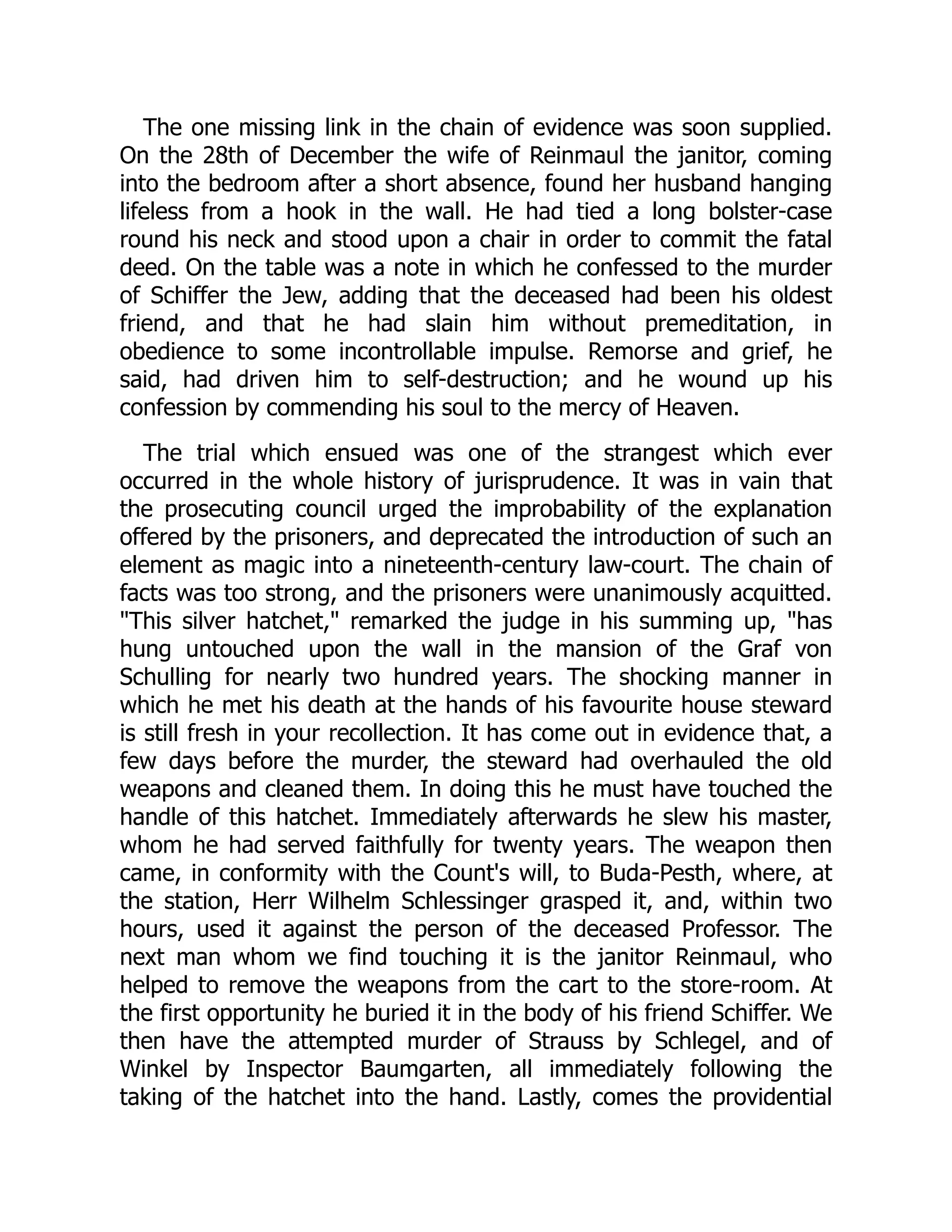 The one missing link in the chain of evidence was soon supplied.
On the 28th of December the wife of Reinmaul the janitor, coming
into the bedroom after a short absence, found her husband hanging
lifeless from a hook in the wall. He had tied a long bolster-case
round his neck and stood upon a chair in order to commit the fatal
deed. On the table was a note in which he confessed to the murder
of Schiffer the Jew, adding that the deceased had been his oldest
friend, and that he had slain him without premeditation, in
obedience to some incontrollable impulse. Remorse and grief, he
said, had driven him to self-destruction; and he wound up his
confession by commending his soul to the mercy of Heaven.
The trial which ensued was one of the strangest which ever
occurred in the whole history of jurisprudence. It was in vain that
the prosecuting council urged the improbability of the explanation
offered by the prisoners, and deprecated the introduction of such an
element as magic into a nineteenth-century law-court. The chain of
facts was too strong, and the prisoners were unanimously acquitted.
"This silver hatchet," remarked the judge in his summing up, "has
hung untouched upon the wall in the mansion of the Graf von
Schulling for nearly two hundred years. The shocking manner in
which he met his death at the hands of his favourite house steward
is still fresh in your recollection. It has come out in evidence that, a
few days before the murder, the steward had overhauled the old
weapons and cleaned them. In doing this he must have touched the
handle of this hatchet. Immediately afterwards he slew his master,
whom he had served faithfully for twenty years. The weapon then
came, in conformity with the Count's will, to Buda-Pesth, where, at
the station, Herr Wilhelm Schlessinger grasped it, and, within two
hours, used it against the person of the deceased Professor. The
next man whom we find touching it is the janitor Reinmaul, who
helped to remove the weapons from the cart to the store-room. At
the first opportunity he buried it in the body of his friend Schiffer. We
then have the attempted murder of Strauss by Schlegel, and of
Winkel by Inspector Baumgarten, all immediately following the
taking of the hatchet into the hand. Lastly, comes the providential
 