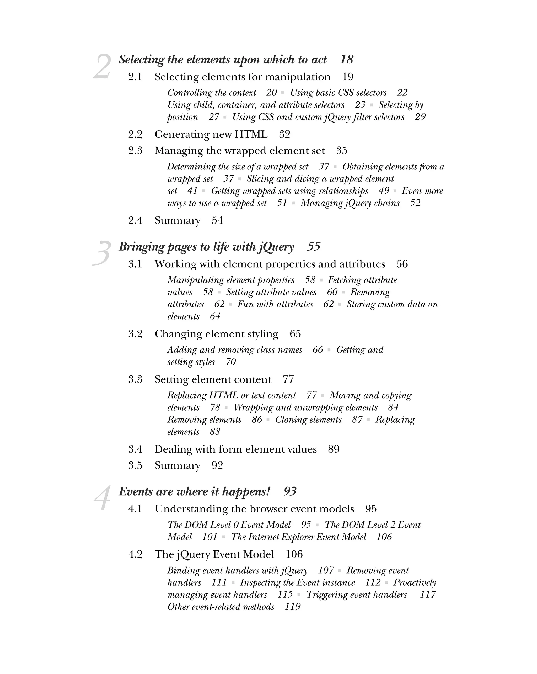 2 Selecting the elements upon which to act 18
2.1 Selecting elements for manipulation 19
Controlling the context 20 ■ Using basic CSS selectors 22
Using child, container, and attribute selectors 23 ■ Selecting by
position 27 ■ Using CSS and custom jQuery filter selectors 29
2.2 Generating new HTML 32
2.3 Managing the wrapped element set 35
Determining the size of a wrapped set 37 ■ Obtaining elements from a
wrapped set 37 ■ Slicing and dicing a wrapped element
set 41 ■ Getting wrapped sets using relationships 49 ■ Even more
ways to use a wrapped set 51 ■ Managing jQuery chains 52
2.4 Summary 54
3 Bringing pages to life with jQuery 55
3.1 Working with element properties and attributes 56
Manipulating element properties 58 ■ Fetching attribute
values 58 ■ Setting attribute values 60 ■ Removing
attributes 62 ■ Fun with attributes 62 ■ Storing custom data on
elements 64
3.2 Changing element styling 65
Adding and removing class names 66 ■ Getting and
setting styles 70
3.3 Setting element content 77
Replacing HTML or text content 77 ■ Moving and copying
elements 78 ■ Wrapping and unwrapping elements 84
Removing elements 86 ■ Cloning elements 87 ■ Replacing
elements 88
3.4 Dealing with form element values 89
3.5 Summary 92
4 Events are where it happens! 93
4.1 Understanding the browser event models 95
The DOM Level 0 Event Model 95 ■ The DOM Level 2 Event
Model 101 ■ The Internet Explorer Event Model 106
4.2 The jQuery Event Model 106
Binding event handlers with jQuery 107 ■ Removing event
handlers 111 ■ Inspecting the Event instance 112 ■ Proactively
managing event handlers 115 ■ Triggering event handlers 117
Other event-related methods 119
 