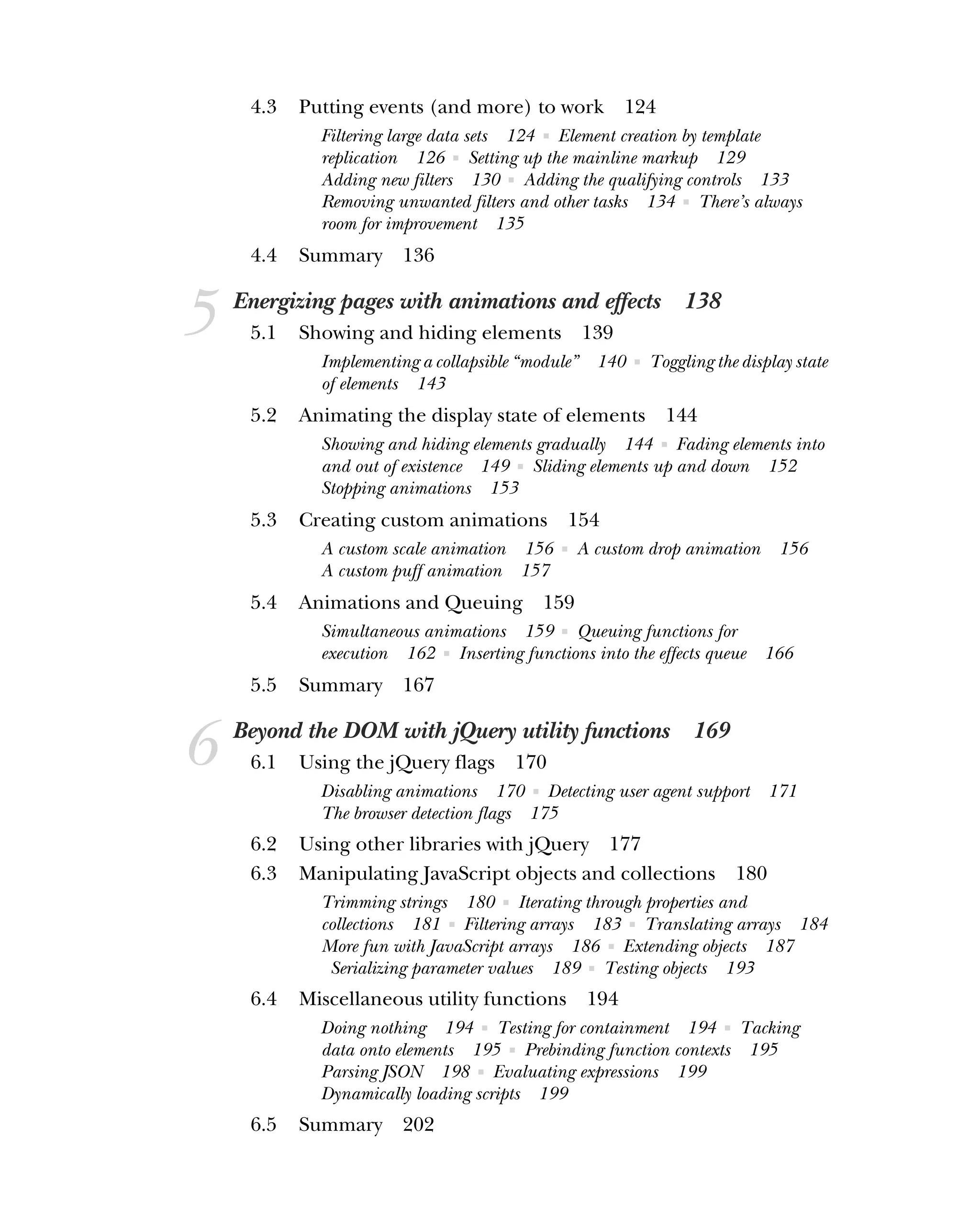 4.3 Putting events (and more) to work 124
Filtering large data sets 124 ■ Element creation by template
replication 126 ■ Setting up the mainline markup 129
Adding new filters 130 ■ Adding the qualifying controls 133
Removing unwanted filters and other tasks 134 ■ There’s always
room for improvement 135
4.4 Summary 136
5 Energizing pages with animations and effects 138
5.1 Showing and hiding elements 139
Implementing a collapsible “module” 140 ■ Toggling the display state
of elements 143
5.2 Animating the display state of elements 144
Showing and hiding elements gradually 144 ■ Fading elements into
and out of existence 149 ■ Sliding elements up and down 152
Stopping animations 153
5.3 Creating custom animations 154
A custom scale animation 156 ■ A custom drop animation 156
A custom puff animation 157
5.4 Animations and Queuing 159
Simultaneous animations 159 ■ Queuing functions for
execution 162 ■ Inserting functions into the effects queue 166
5.5 Summary 167
6 Beyond the DOM with jQuery utility functions 169
6.1 Using the jQuery flags 170
Disabling animations 170 ■ Detecting user agent support 171
The browser detection flags 175
6.2 Using other libraries with jQuery 177
6.3 Manipulating JavaScript objects and collections 180
Trimming strings 180 ■ Iterating through properties and
collections 181 ■ Filtering arrays 183 ■ Translating arrays 184
More fun with JavaScript arrays 186 ■ Extending objects 187
Serializing parameter values 189 ■ Testing objects 193
6.4 Miscellaneous utility functions 194
Doing nothing 194 ■ Testing for containment 194 ■ Tacking
data onto elements 195 ■ Prebinding function contexts 195
Parsing JSON 198 ■ Evaluating expressions 199
Dynamically loading scripts 199
6.5 Summary 202
 