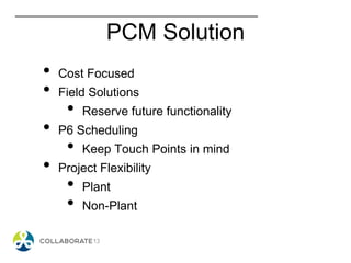 PCM Solution
• Cost Focused
• Field Solutions
• Reserve future functionality
• P6 Scheduling
• Keep Touch Points in mind
• Project Flexibility
• Plant
• Non-Plant
 