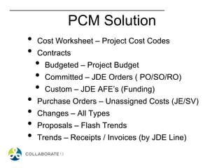 PCM Solution
• Cost Worksheet – Project Cost Codes
• Contracts
• Budgeted – Project Budget
• Committed – JDE Orders ( PO/SO/RO)
• Custom – JDE AFE’s (Funding)
• Purchase Orders – Unassigned Costs (JE/SV)
• Changes – All Types
• Proposals – Flash Trends
• Trends – Receipts / Invoices (by JDE Line)
 