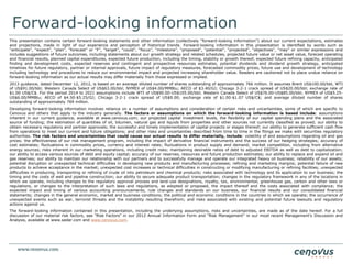 Forward-looking information
This presentation contains certain forward-looking statements and other information (collectively “forward-looking information”) about our current expectations, estimates
and projections, made in light of our experience and perception of historical trends. Forward-looking information in this presentation is identified by words such as
“anticipate”, “expect”, “plan”, “forecast” or “F”, “target”, “could”, “focus”, “milestone”, “proposed”, “potential”, “projected”, “objectives”, “may” or similar expressions and
includes suggestions of future outcomes, including statements about our growth strategy and related schedules, projected future value or net asset value, forecast operating
and financial results, planned capital expenditures, expected future production, including the timing, stability or growth thereof, expected future refining capacity, anticipated
finding and development costs, expected reserves and contingent and prospective resources estimates, potential dividends and dividend growth strategy, anticipated
timelines for future regulatory, partner or internal approvals, future impact of regulatory measures, forecasted commodity prices, future use and development of technology
including technology and procedures to reduce our environmental impact and projected increasing shareholder value. Readers are cautioned not to place undue reliance on
forward-looking information as our actual results may differ materially from those expressed or implied.
2013 guidance, dated December 12, 2012, is based on an average diluted number of shares outstanding of approximately 766 million. It assumes Brent US$100.00/bbl, WTI
of US$91.00/bbl; Western Canada Select of US$63.00/bbl; NYMEX of US$4.00/MMBtu; AECO of $3.40/GJ; Chicago 3-2-1 crack spread of US$20.00/bbl; exchange rate of
$1.00 US$/C$. For the period 2014 to 2021 assumptions include WTI of US$90.00-US$105.00/bbl; Western Canada Select of US$76.00-US$85.00/bbl; NYMEX of US$5.25-
US$6.00/MMBtu; AECO of $4.50-$5.25/GJ; Chicago 3-2-1 crack spread of US$9.00; exchange rate of $1.00-$1.07 US$/C$; and average diluted number of shares
outstanding of approximately 769 million.
Developing forward-looking information involves reliance on a number of assumptions and consideration of certain risks and uncertainties, some of which are specific to
Cenovus and others that apply to the industry generally. The factors or assumptions on which the forward-looking information is based include: assumptions
inherent in our current guidance, available at www.cenovus.com; our projected capital investment levels, the flexibility of our capital spending plans and the associated
source of funding; the estimation of quantities of oil, bitumen, natural gas and liquids from properties and other sources not currently classified as proved; our ability to
obtain necessary regulatory and partner approvals; the successful and timely implementation of capital projects or stages thereof; our ability to generate sufficient cash flow
from operations to meet our current and future obligations; and other risks and uncertainties described from time to time in the filings we make with securities regulatory
authorities. The risk factors and uncertainties that could cause our actual results to differ materially, include: volatility of and assumptions regarding oil and gas
prices; the effectiveness of our risk management program, including the impact of derivative financial instruments and the success of our hedging strategies; accuracy of
cost estimates; fluctuations in commodity prices, currency and interest rates; fluctuations in product supply and demand; market competition, including from alternative
energy sources; risks inherent in our marketing operations, including credit risks; maintaining desirable ratios of debt to adjusted EBITDA as well as debt to capitalization;
our ability to access various sources of debt and equity capital; accuracy of our reserves, resources and future production estimates; our ability to replace and expand oil and
gas reserves; our ability to maintain our relationship with our partners and to successfully manage and operate our integrated heavy oil business; reliability of our assets;
potential disruption or unexpected technical difficulties in developing new products and manufacturing processes; refining and marketing margins; potential failure of new
products to achieve acceptance in the market; unexpected cost increases or technical difficulties in constructing or modifying manufacturing or refining facilities; unexpected
difficulties in producing, transporting or refining of crude oil into petroleum and chemical products; risks associated with technology and its application to our business; the
timing and the costs of well and pipeline construction; our ability to secure adequate product transportation; changes in the regulatory framework in any of the locations in
which we operate, including changes to the regulatory approval process and land-use designations, royalty, tax, environmental, greenhouse gas, carbon and other laws or
regulations, or changes to the interpretation of such laws and regulations, as adopted or proposed, the impact thereof and the costs associated with compliance; the
expected impact and timing of various accounting pronouncements, rule changes and standards on our business, our financial results and our consolidated financial
statements; changes in the general economic, market and business conditions; the political and economic conditions in the countries in which we operate; the occurrence of
unexpected events such as war, terrorist threats and the instability resulting therefrom; and risks associated with existing and potential future lawsuits and regulatory
actions against us.
The forward-looking information contained in this presentation, including the underlying assumptions, risks and uncertainties, are made as of the date hereof. For a full
discussion of our material risk factors, see “Risk Factors” in our 2012 Annual Information Form and “Risk Management” in our most recent Management’s Discussion and
Analysis, available at www.sedar.com and www.cenovus.com.
 