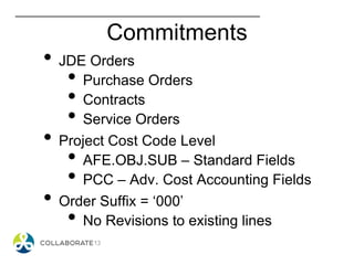 Commitments
• JDE Orders
• Purchase Orders
• Contracts
• Service Orders
• Project Cost Code Level
• AFE.OBJ.SUB – Standard Fields
• PCC – Adv. Cost Accounting Fields
• Order Suffix = ‘000’
• No Revisions to existing lines
 