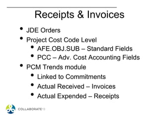 Receipts & Invoices
• JDE Orders
• Project Cost Code Level
• AFE.OBJ.SUB – Standard Fields
• PCC – Adv. Cost Accounting Fields
• PCM Trends module
• Linked to Commitments
• Actual Received – Invoices
• Actual Expended – Receipts
 