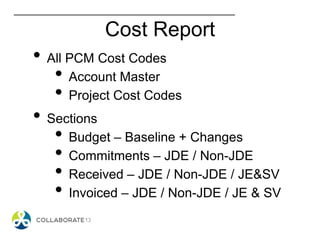 Cost Report
• All PCM Cost Codes
• Account Master
• Project Cost Codes
• Sections
• Budget – Baseline + Changes
• Commitments – JDE / Non-JDE
• Received – JDE / Non-JDE / JE&SV
• Invoiced – JDE / Non-JDE / JE & SV
 