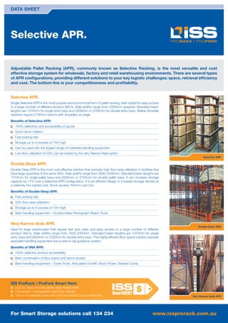 DATA SHEET




Selective APR.


Adjustable Pallet Racking (APR), commonly known as Selective Racking, is the most versatile and cost
effective storage system for wholesale, factory and retail warehousing environments. There are several types
of APR conﬁgurations, providing different solutions to your key logistic challenges: space, retrieval efﬁciency
and cost. The bottom line is your competitiveness and proﬁtability.


Selective APR.
Single Selective APR is the most popular and economical form of pallet racking, best suited for easy access
to a large number of different product SKU’s. Aisle widths range from 2500mm upwards. Standard beam
lengths are 1370mm for single entry bays and 2600mm or 2700mm for double entry bays. Walkie Straddle
stackers require 2700mm beams with straddles on edge.
Beneﬁts of Selective APR:
   100% selectivity and accessibility of goods
   Good stock rotation
   Fast picking rate
   Storage up to in excess of 10m high
   Can be used with the largest range of materials handling equipment
   Low ﬂoor utilisation of 33% can be solved by the Very Narrow Aisle option
                                                                                                                              Selective APR

Double-Deep APR.
Double-Deep APR is the most cost effective solution that provides high ﬂoor area utilisation in facilities that
have large quantities of the same SKU. Aisle widths range from 3000-3500mm. Standard beam lengths are
1370mm for single pallet bays and 2600mm or 2700mm for double pallet bays. It can increase storage
capacity by 17% over a Selective APR conﬁguration. It is an efﬁcient design to increase storage density at
a relatively low capital cost. Stock access: First-In-Last-Out.
Beneﬁts of Double-Deep APR:
   Fast picking rate
   50% ﬂoor area utilisation
   Storage up to in excess of 10m high
   Best handling equipment – Double-Deep Pantograph Reach Truck


Very Narrow Aisle APR.
                                                                                                                           Double-Deep APR
Ideal for large warehouses that require fast pick rates and easy access to a large number of different
product SKU’s. Aisle widths range from 1500-2300mm. Standard beam lengths are 1370mm for single
entry bays and 2600mm or 2700mm for double entry bays. This highly efﬁcient ﬂoor space solution requires
specialist handling equipment and a wire or rail guidance system.
Beneﬁts of VNA APR:
   100% selective product accessibility
   Best combination of ﬂoor space and stock access
   Best handling equipment – Turret Truck, Articulated Forklift, Stock Picker, Stacker Crane




ISS ProRack / ProFork Smart Rent
  Just 24, ﬁxed, monthly direct debit repayments
  Convenient, manageable, cash-ﬂow friendly
  Own a re-saleable asset with minimal impact on your ﬁnances!                                                         Very Narrow Aisle APR




For Smart Storage solutions call 134 234                                                                  www.issprorack.com.au
 