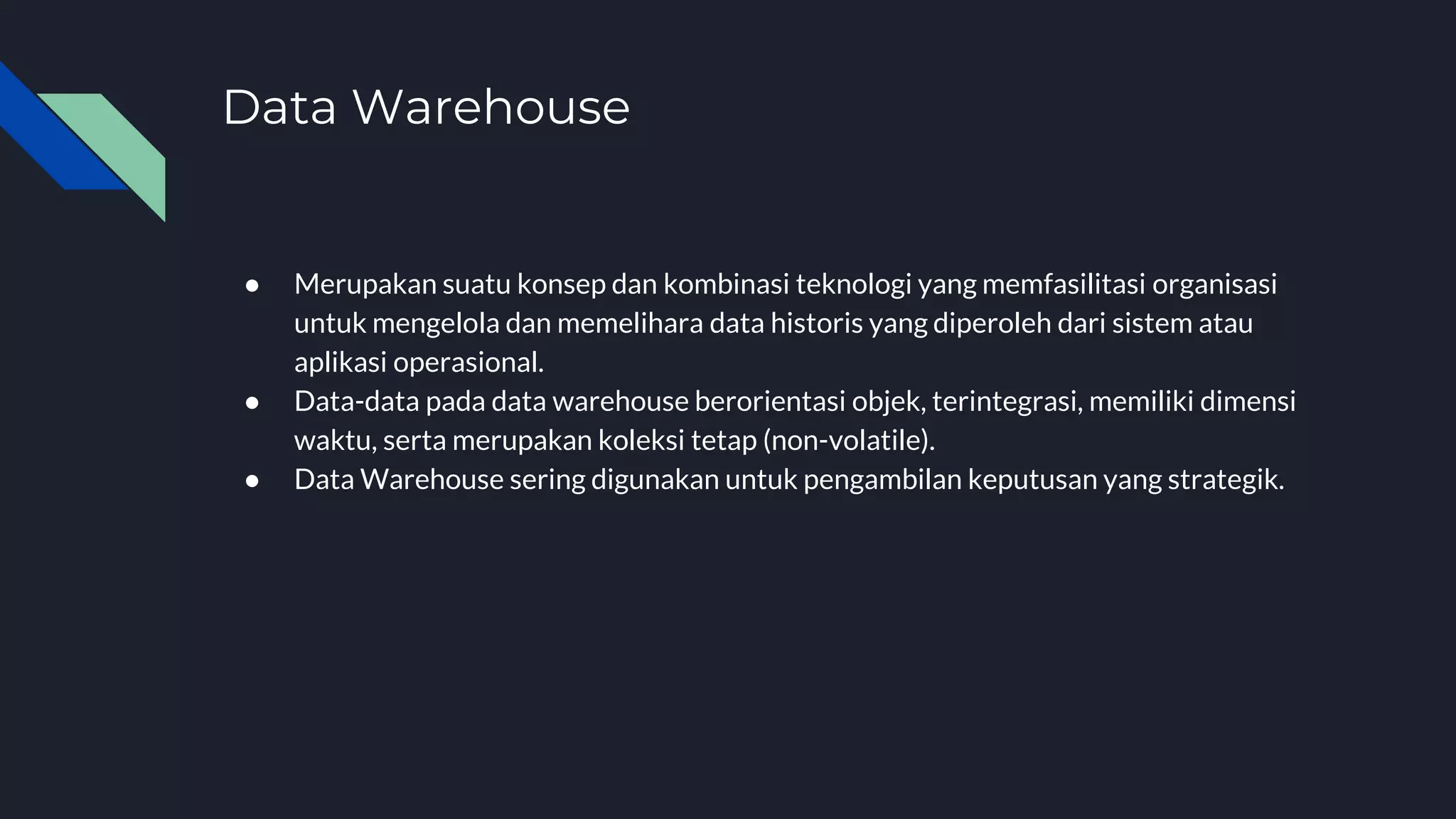 Data Warehouse
● Merupakan suatu konsep dan kombinasi teknologi yang memfasilitasi organisasi
untuk mengelola dan memelihara data historis yang diperoleh dari sistem atau
aplikasi operasional.
● Data-data pada data warehouse berorientasi objek, terintegrasi, memiliki dimensi
waktu, serta merupakan koleksi tetap (non-volatile).
● Data Warehouse sering digunakan untuk pengambilan keputusan yang strategik.
 
