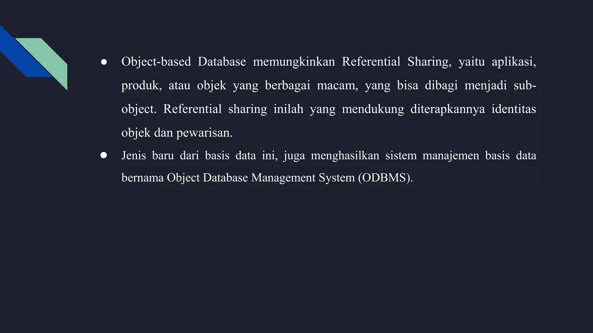 ● Object-based Database memungkinkan Referential Sharing, yaitu aplikasi,
produk, atau objek yang berbagai macam, yang bisa dibagi menjadi sub-
object. Referential sharing inilah yang mendukung diterapkannya identitas
objek dan pewarisan.
● Jenis baru dari basis data ini, juga menghasilkan sistem manajemen basis data
bernama Object Database Management System (ODBMS).
 