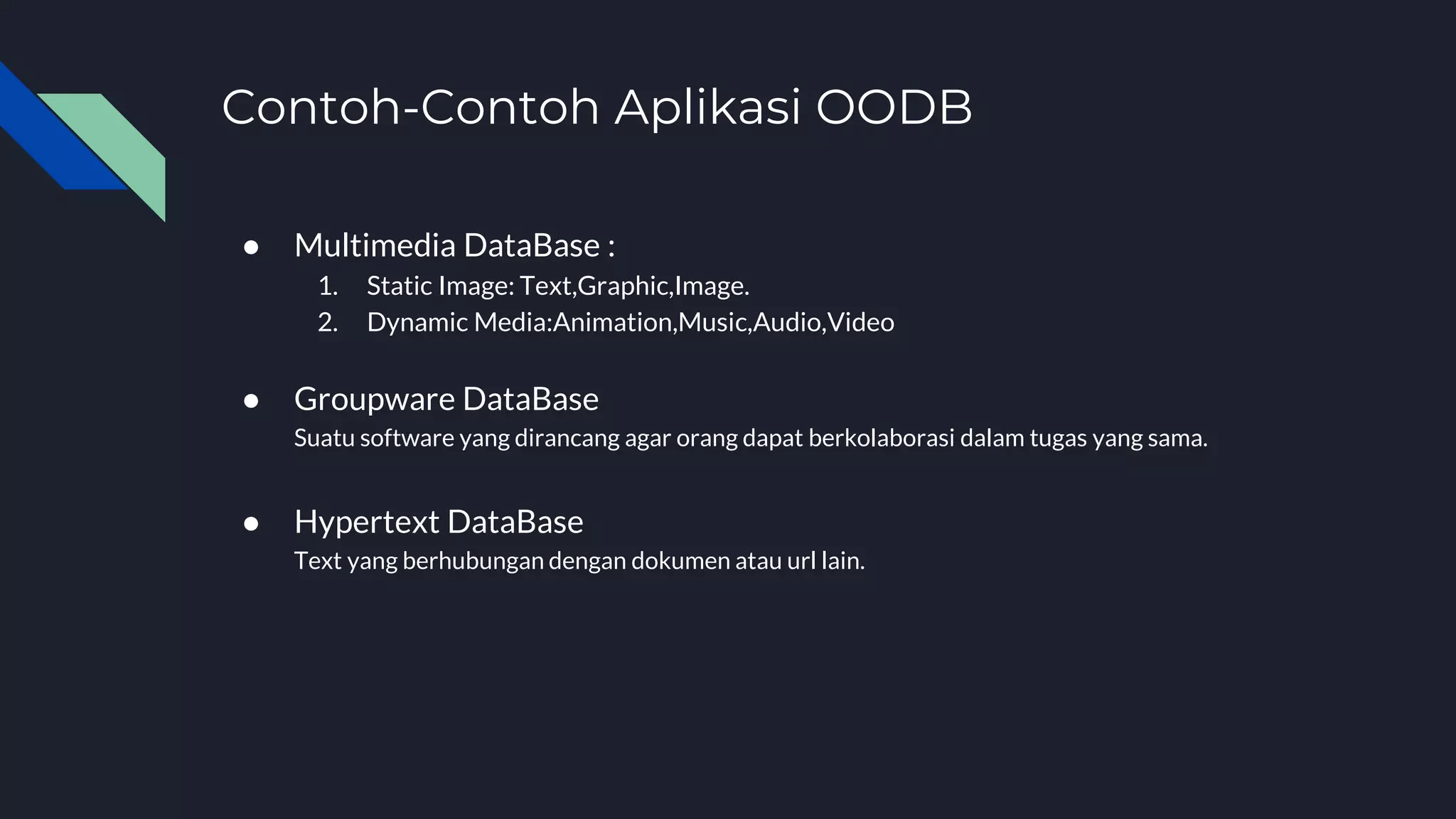 Contoh-Contoh Aplikasi OODB
● Multimedia DataBase :
1. Static Image: Text,Graphic,Image.
2. Dynamic Media:Animation,Music,Audio,Video
● Groupware DataBase
Suatu software yang dirancang agar orang dapat berkolaborasi dalam tugas yang sama.
● Hypertext DataBase
Text yang berhubungan dengan dokumen atau url lain.
 