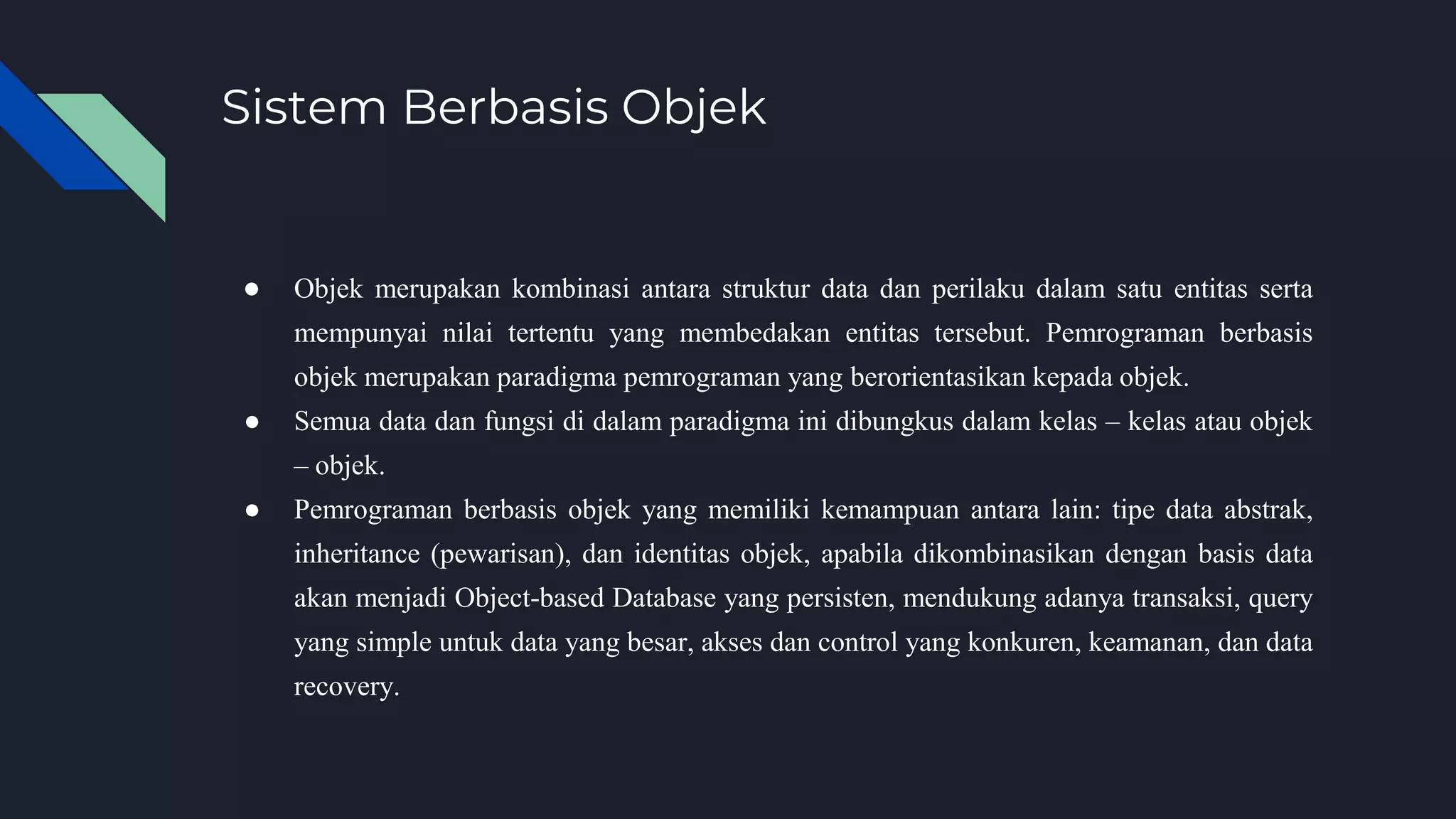 Sistem Berbasis Objek
● Objek merupakan kombinasi antara struktur data dan perilaku dalam satu entitas serta
mempunyai nilai tertentu yang membedakan entitas tersebut. Pemrograman berbasis
objek merupakan paradigma pemrograman yang berorientasikan kepada objek.
● Semua data dan fungsi di dalam paradigma ini dibungkus dalam kelas – kelas atau objek
– objek.
● Pemrograman berbasis objek yang memiliki kemampuan antara lain: tipe data abstrak,
inheritance (pewarisan), dan identitas objek, apabila dikombinasikan dengan basis data
akan menjadi Object-based Database yang persisten, mendukung adanya transaksi, query
yang simple untuk data yang besar, akses dan control yang konkuren, keamanan, dan data
recovery.
 