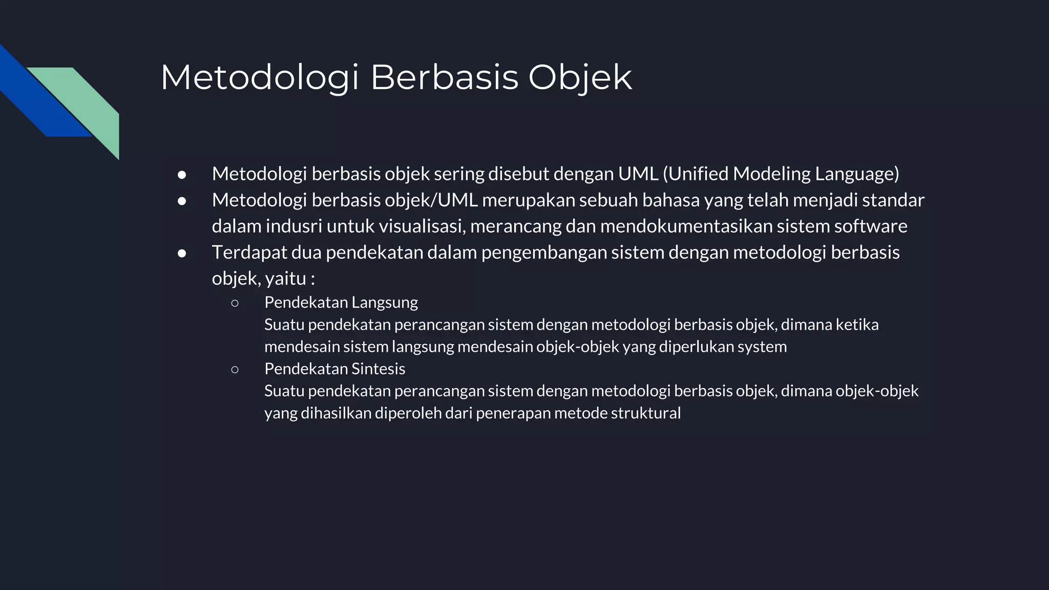 Metodologi Berbasis Objek
● Metodologi berbasis objek sering disebut dengan UML (Unified Modeling Language)
● Metodologi berbasis objek/UML merupakan sebuah bahasa yang telah menjadi standar
dalam indusri untuk visualisasi, merancang dan mendokumentasikan sistem software
● Terdapat dua pendekatan dalam pengembangan sistem dengan metodologi berbasis
objek, yaitu :
○ Pendekatan Langsung
Suatu pendekatan perancangan sistem dengan metodologi berbasis objek, dimana ketika
mendesain sistem langsung mendesain objek-objek yang diperlukan system
○ Pendekatan Sintesis
Suatu pendekatan perancangan sistem dengan metodologi berbasis objek, dimana objek-objek
yang dihasilkan diperoleh dari penerapan metode struktural
 
