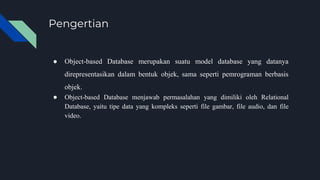 Pengertian
● Object-based Database merupakan suatu model database yang datanya
direpresentasikan dalam bentuk objek, sama seperti pemrograman berbasis
objek.
● Object-based Database menjawab permasalahan yang dimiliki oleh Relational
Database, yaitu tipe data yang kompleks seperti file gambar, file audio, dan file
video.
 