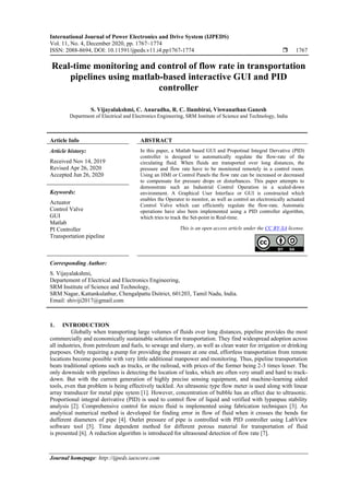 International Journal of Power Electronics and Drive System (IJPEDS)
Vol. 11, No. 4, December 2020, pp. 1767~1774
ISSN: 2088-8694, DOI: 10.11591/ijpeds.v11.i4.pp1767-1774  1767
Journal homepage: http://ijpeds.iaescore.com
Real-time monitoring and control of flow rate in transportation
pipelines using matlab-based interactive GUI and PID
controller
S. Vijayalakshmi, C. Anuradha, R. C. Ilambirai, Viswanathan Ganesh
Department of Electrical and Electronics Engineering, SRM Institute of Science and Technology, India
Article Info ABSTRACT
Article history:
Received Nov 14, 2019
Revised Apr 26, 2020
Accepted Jun 26, 2020
In this paper, a Matlab based GUI and Propotinal Integral Dervative (PID)
controller is designed to automatically regulate the flow-rate of the
circulating fluid. When fluids are transported over long distances, the
pressure and flow rate have to be monitored remotely in a control room.
Using an HMI or Control Panels the flow rate can be increased or decreased
to compensate for pressure drops or disturbances. This paper attempts to
demonstrate such an Industrial Control Operation in a scaled-down
environment. A Graphical User Interface or GUI is constructed which
enables the Operator to monitor, as well as control an electronically actuated
Control Valve which can efficiently regulate the flow-rate. Automatic
operations have also been implemented using a PID controller algorithm,
which tries to track the Set-point in Real-time.
Keywords:
Actuator
Control Valve
GUI
Matlab
PI Controller
Transportation pipeline
This is an open access article under the CC BY-SA license.
Corresponding Author:
S. Vijayalakshmi,
Departement of Electrical and Electronics Engineering,
SRM Institute of Science and Technology,
SRM Nagar, Kattankulathur, Chengalpattu Dsitrict, 601203, Tamil Nadu, India.
Email: shiviji2017@gmail.com
1. INTRODUCTION
Globally when transporting large volumes of fluids over long distances, pipeline provides the most
commercially and economically sustainable solution for transportation. They find widespread adoption across
all industries, from petroleum and fuels, to sewage and slurry, as well as clean water for irrigation or drinking
purposes. Only requiring a pump for providing the pressure at one end, effortless transportation from remote
locations become possible with very little additional manpower and monitoring. Thus, pipeline transportation
beats traditional options such as trucks, or the railroad, with prices of the former being 2-3 times lesser. The
only downside with pipelines is detecting the location of leaks, which are often very small and hard to track-
down. But with the current generation of highly precise sensing equipment, and machine-learning aided
tools, even that problem is being effectively tackled. An ultrasonic type flow meter is used along with linear
array transducer for metal pipe sytem [1]. However, concentration of bubble has an effect due to ultrasonic.
Proportional integral derivative (PID) is used to control flow of liquid and verified with lypanpuu stability
analysis [2]. Comprehensive control for micro fluid is implemented using fabrication techniques [3]. An
analytical numerical method is developed for finding error in flow of fluid when it crosses the bends for
dufferent diameters of pipe [4]. Outlet pressure of pipe is controlled with PID controller using LabView
software tool [5]. Time dependent method for different porous material for transportation of fluid
is presented [6]. A reduction algorithm is introduced for ultrasound detection of flow rate [7].
 