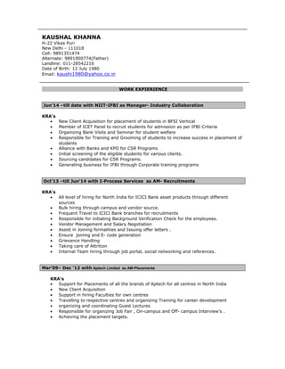 KAUSHAL KHANNA
H-22 Vikas Puri
New Delhi - 111018
Cell: 9891351474
Alternate: 9891900774(Father)
Landline: 011-28542216
Date of Birth: 12 July 1980
Email: kaushi1980@yahoo.co.in
WORK EXPIERIENCE
Jun’14 –till date with NIIT-IFBI as Manager- Industry Collaboration
KRA's
• New Client Acquisition for placement of students in BFSI Vertical
• Member of ICET Panel to recruit students for admission as per IFBI Criteria
• Organizing Bank Visits and Seminar for student welfare
• Responsible for Training and Grooming of students to increase success in placement of
students
• Alliance with Banks and KPO for CSR Programs
• Initial screening of the eligible students for various clients.
• Sourcing candidates for CSR Programs.
• Generating business for IFBI through Corporate training programs
Oct’13 –till Jun’14 with I-Process Services as AM- Recruitments
KRA's
• All level of hiring for North India for ICICI Bank asset products through different
sources
• Bulk hiring through campus and vendor source.
• Frequent Travel to ICICI Bank branches for recruitments
• Responsible for initiating Background Verification Check for the employees.
• Vendor Management and Salary Negotiation
• Assist in Joining formalities and Issuing offer letters .
• Ensure joining and E- code generation
• Grievance Handling
• Taking care of Attrition
• Internal Team hiring through job portal, social networking and references.
Mar‘09– Dec ’12 with Aptech Limited as AM-Placements
KRA's
• Support for Placements of all the brands of Aptech for all centres in North India
• New Client Acquisition
• Support in hiring Faculties for own centres
• Travelling to respective centres and organizing Training for career development
• organizing and coordinating Guest Lectures
• Responsible for organizing Job Fair , On-campus and Off- campus Interview’s .
• Achieving the placement targets.
 
