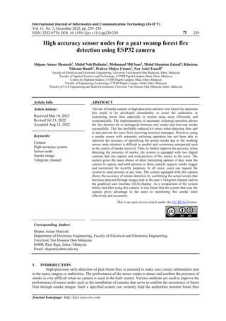 International Journal of Informatics and Communication Technology (IJ-ICT)
Vol. 11, No. 3, December 2022, pp. 229~239
ISSN: 2252-8776, DOI: 10.11591/ijict.v11i3.pp229-239  229
Journal homepage: http://ijict.iaescore.com
High accuracy sensor nodes for a peat swamp forest fire
detection using ESP32 camera
Shipun Anuar Hamzah1
, Mohd Noh Dalimin2
, Mohamad Md Som3
, Mohd Shamian Zainal4
, Khairun
Nidzam Ramli1
, Wahyu Mulyo Utomo1
, Nor Azizi Yusoff5
1
Faculty of Electrical and Electronic Engineering, Universiti Tun Hussein Onn Malaysia, Johor, Malaysia
2
Faculty of Applied Sciences and Technology, UTHM Pagoh Campus, Muar Johor, Malaysia
3
Centre for Diploma Studies, UTHM Pagoh Campus, Muar Johor, Malaysia
4
Faculty of Engineering Technology, UTHM Pagoh Campus, Muar Johor, Malaysia
5
Faculty of Civil Engineering and Built Environment, Universiti Tun Hussein Onn Malaysia, Johor, Malaysia
Article Info ABSTRACT
Article history:
Received Mar 10, 2022
Revised Jul 23, 2022
Accepted Aug 12, 2022
The use of smoke sensors in high-precision and low-cost forest fire detection
kits needs to be developed immediately to assist the authorities in
monitoring forest fires especially in remote areas more efficiently and
systematically. The implementation of automatic reclosing operation allows
the fire detector kit to distinguish between real smoke and non-real smoke
successfully. This has profitably reduced kit errors when detecting fires and
in turn prevent the users from receiving incorrect messages. However, using
a smoke sensor with automatic reclosing operation has not been able to
optimize the accuracy of identifying the actual smoke due to the working
sensor node situation is difficult to predict and sometimes unexpected such
as the source of smoke received. Thus, to further improve the accuracy when
detecting the presence of smoke, the system is equipped with two digital
cameras that can capture and send pictures of fire smoke to the users. The
system gives the users choice of three interesting options if they want the
camera to capture and send pictures to them, namely request, smoke trigger
and movement for security purposes. In all cases, users can request the
system to send pictures at any time. The system equipped with this camera
shows the accuracy of smoke detection by confirming the actual smoke that
has been detected through images sent in the user’s Telegram channel and on
the graphical user interface (GUI) display. As a comparison of the system
before and after using this camera, it was found that the system that uses the
camera gives advantage to the users in monitoring fire smoke more
effectively and accurately.
Keywords:
Camera
High accuracy system
Sensor node
Smoke image
Telegram channel
This is an open access article under the CC BY-SA license.
Corresponding Author:
Shipun Anuar Hamzah
Department of Electronic Engineering, Faculty of Electrical and Electronic Engineering
Universiti Tun Hussein Onn Malaysia
86400, Parit Raja, Johor, Malaysia
Email: shipun@uthm.edu.my
1. INTRODUCTION
High-precision early detection of peat forest fires is essential to make sure correct information sent
to the users, rangers or authorities. The performance of the sensor nodes to detect and confirm the presence of
smoke is very difficult when no camera is used in the built system. Various methods are used to improve the
performance of sensor nodes such as the installation of cameras that serve to confirm the occurrence of forest
fires through smoke images. Such a specified system can certainly help the authorities monitor forest fires
 