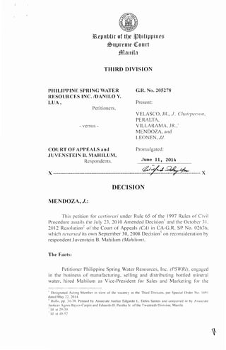 3Repn1Jlir of tIJt> ,tl{Jilippines
~nprente QCourt
jfl!laniln
THIRD DIVISION
PHILIPPINE SPRING WATER
RESOURCES INC. /DANILO Y.
LUA,
Petitioners,
G.R. No. 205278
Present:
VELASCO, JR., J.. Choirperson,
PERALTA,
- versus -
COURT OF APPEALS and
.JUVENSTEIN B. MAHILUM,
VILLARAMA, JR.,*
MENDOZA, and
LEONEN, JJ.
Promulgated:
Respondents. June 11, 2014
)( ---------------------------------------------------~~-~~------ )(
DECISION
MENDOZA, J.:
This petition for certiorari under Rule 65 of the 1997 Rules or Civil
Procedure assails the July 23, 20 I0 Amended Decision 1 and the October 31,
2012 Resolution:: of the Court of Appeals (CAJ in CA-G.R. SP No. 02636,
which reversed its own September 30, 2008 Decision-' on reconsideration by
respondent Juvenstein B. Mahi Ium (Mah;/11111).
The Facts:
Petitioner Philippine Spring Water Resources, Inc. (PSWR!J, eng3ged
in the business of manufacturing, selling and distributing bottled mineral
water, hired Mahilum as Vice-President for Sales and Marketing for the'-
' Designated Jcting Member in view oi' the vacancy in the Third Division, per Special Order No. I(it) I
elated Mav 22, 20 14.
1
Rn/lo, l;P· 31-39. Penned by Associate Justice Edgardo L. Delos Santos and concurred in by Associate
Justices Jgnes Reyes-Cirpio and Eduardo l1. Peralta Jr. of the Tventieth Division. Manila.
'lei. at 29-30.
'Id. ~It "10-'i2.
 