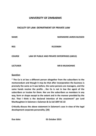 UNIVERSITY OF ZIMBABWE
FACULTY OF LAW: DEPARTMENT OF PRIVATE LAW
NAME MATANDIRE JAIROS BLESSED
REG R135960H
COURSE LAW OF PUBLIC AND PRIVATE ENTERPRISES (LB012)
LECTURER MR B MUSHOHWE
Question
“ The Co is at law a different person altogether from the subscribers to the
memorandum and though it may be that after incorporation the business is
precisely the same as it was before, the same persons are managers, and the
same hands receive the profits , the Co is not in law the agent of the
subscribers or trustee for them. Nor are the subscribers as members in any
way, form or shape except to the extent and in the manner provided by the
Act. That l think is the declared intention of the enactment” per Lord
MacNaughten in Salomon v Salomon & Co Ltd 1897 AC 22
Critically discuss the above statement in Salomon’s case in view of the legal
development corporate personality. [20]
Due date: 01 October 2015
 