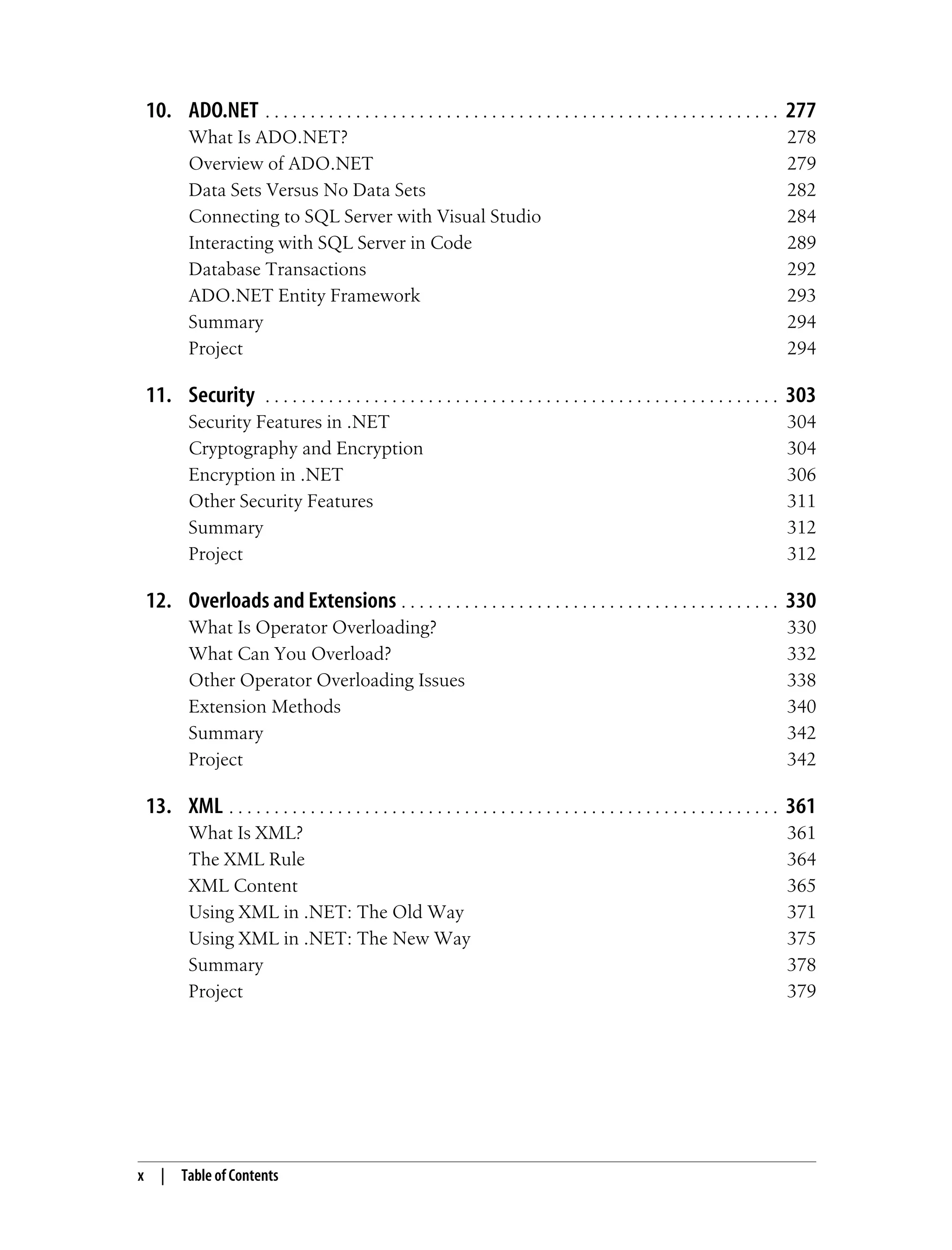 x | Table of Contents 10. ADO.NET . . . . . . . . . . . . . . . . . . . . . . . . . . . . . . . . . . . . . . . . . . . . . . . . . . . . . . . . . 277 What Is ADO.NET? 278 Overview of ADO.NET 279 Data Sets Versus No Data Sets 282 Connecting to SQL Server with Visual Studio 284 Interacting with SQL Server in Code 289 Database Transactions 292 ADO.NET Entity Framework 293 Summary 294 Project 294 11. Security . . . . . . . . . . . . . . . . . . . . . . . . . . . . . . . . . . . . . . . . . . . . . . . . . . . . . . . . . 303 Security Features in .NET 304 Cryptography and Encryption 304 Encryption in .NET 306 Other Security Features 311 Summary 312 Project 312 12. Overloads and Extensions . . . . . . . . . . . . . . . . . . . . . . . . . . . . . . . . . . . . . . . . . . 330 What Is Operator Overloading? 330 What Can You Overload? 332 Other Operator Overloading Issues 338 Extension Methods 340 Summary 342 Project 342 13. XML . . . . . . . . . . . . . . . . . . . . . . . . . . . . . . . . . . . . . . . . . . . . . . . . . . . . . . . . . . . . . 361 What Is XML? 361 The XML Rule 364 XML Content 365 Using XML in .NET: The Old Way 371 Using XML in .NET: The New Way 375 Summary 378 Project 379 