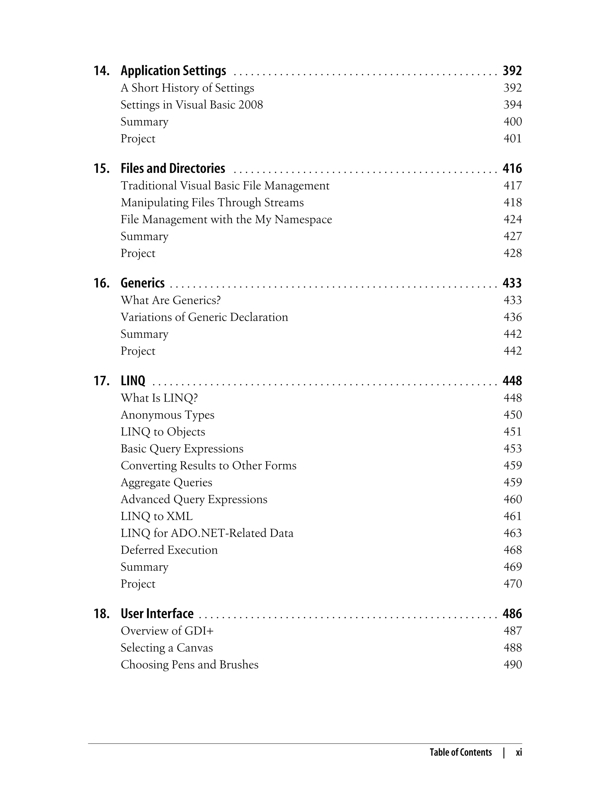 Table of Contents | xi 14. Application Settings . . . . . . . . . . . . . . . . . . . . . . . . . . . . . . . . . . . . . . . . . . . . . . 392 A Short History of Settings 392 Settings in Visual Basic 2008 394 Summary 400 Project 401 15. Files and Directories . . . . . . . . . . . . . . . . . . . . . . . . . . . . . . . . . . . . . . . . . . . . . . 416 Traditional Visual Basic File Management 417 Manipulating Files Through Streams 418 File Management with the My Namespace 424 Summary 427 Project 428 16. Generics . . . . . . . . . . . . . . . . . . . . . . . . . . . . . . . . . . . . . . . . . . . . . . . . . . . . . . . . . 433 What Are Generics? 433 Variations of Generic Declaration 436 Summary 442 Project 442 17. LINQ . . . . . . . . . . . . . . . . . . . . . . . . . . . . . . . . . . . . . . . . . . . . . . . . . . . . . . . . . . . . 448 What Is LINQ? 448 Anonymous Types 450 LINQ to Objects 451 Basic Query Expressions 453 Converting Results to Other Forms 459 Aggregate Queries 459 Advanced Query Expressions 460 LINQ to XML 461 LINQ for ADO.NET-Related Data 463 Deferred Execution 468 Summary 469 Project 470 18. User Interface . . . . . . . . . . . . . . . . . . . . . . . . . . . . . . . . . . . . . . . . . . . . . . . . . . . . 486 Overview of GDI+ 487 Selecting a Canvas 488 Choosing Pens and Brushes 490 