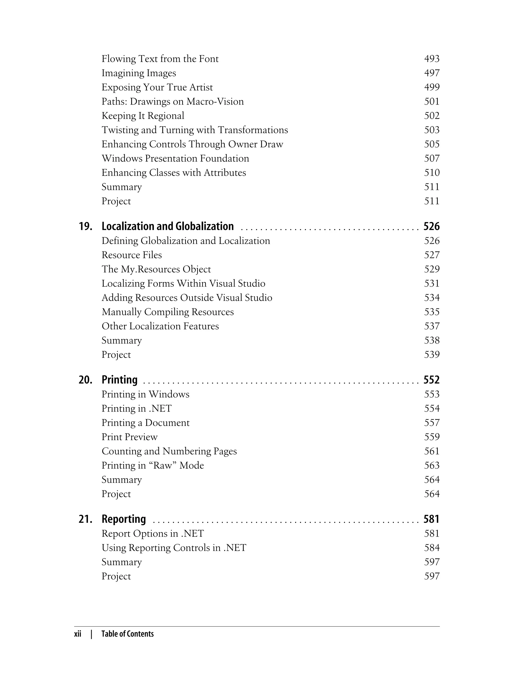 xii | Table of Contents Flowing Text from the Font 493 Imagining Images 497 Exposing Your True Artist 499 Paths: Drawings on Macro-Vision 501 Keeping It Regional 502 Twisting and Turning with Transformations 503 Enhancing Controls Through Owner Draw 505 Windows Presentation Foundation 507 Enhancing Classes with Attributes 510 Summary 511 Project 511 19. Localization and Globalization . . . . . . . . . . . . . . . . . . . . . . . . . . . . . . . . . . . . . 526 Defining Globalization and Localization 526 Resource Files 527 The My.Resources Object 529 Localizing Forms Within Visual Studio 531 Adding Resources Outside Visual Studio 534 Manually Compiling Resources 535 Other Localization Features 537 Summary 538 Project 539 20. Printing . . . . . . . . . . . . . . . . . . . . . . . . . . . . . . . . . . . . . . . . . . . . . . . . . . . . . . . . . 552 Printing in Windows 553 Printing in .NET 554 Printing a Document 557 Print Preview 559 Counting and Numbering Pages 561 Printing in “Raw” Mode 563 Summary 564 Project 564 21. Reporting . . . . . . . . . . . . . . . . . . . . . . . . . . . . . . . . . . . . . . . . . . . . . . . . . . . . . . . 581 Report Options in .NET 581 Using Reporting Controls in .NET 584 Summary 597 Project 597 