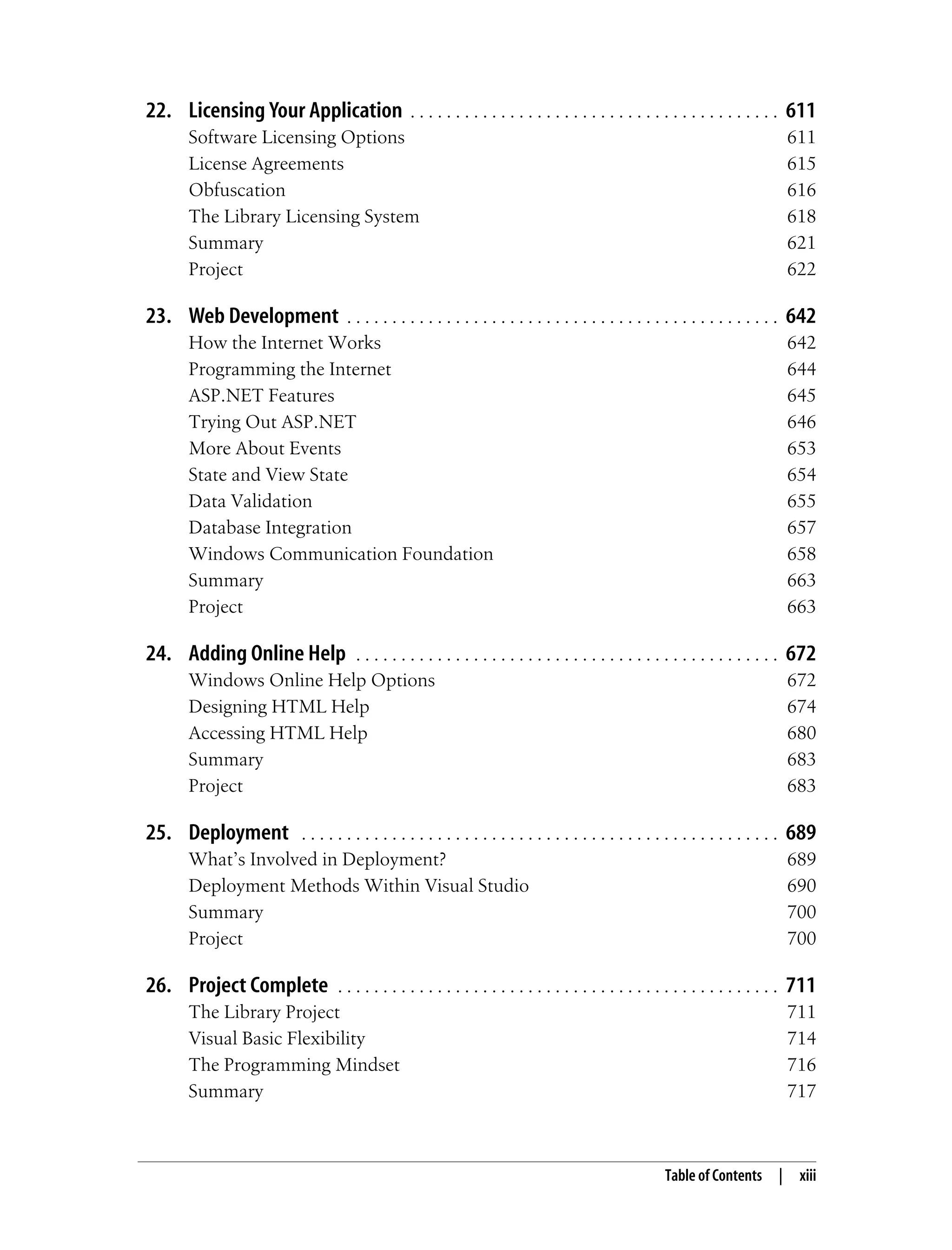 Table of Contents | xiii 22. Licensing Your Application . . . . . . . . . . . . . . . . . . . . . . . . . . . . . . . . . . . . . . . . . 611 Software Licensing Options 611 License Agreements 615 Obfuscation 616 The Library Licensing System 618 Summary 621 Project 622 23. Web Development . . . . . . . . . . . . . . . . . . . . . . . . . . . . . . . . . . . . . . . . . . . . . . . . 642 How the Internet Works 642 Programming the Internet 644 ASP.NET Features 645 Trying Out ASP.NET 646 More About Events 653 State and View State 654 Data Validation 655 Database Integration 657 Windows Communication Foundation 658 Summary 663 Project 663 24. Adding Online Help . . . . . . . . . . . . . . . . . . . . . . . . . . . . . . . . . . . . . . . . . . . . . . . 672 Windows Online Help Options 672 Designing HTML Help 674 Accessing HTML Help 680 Summary 683 Project 683 25. Deployment . . . . . . . . . . . . . . . . . . . . . . . . . . . . . . . . . . . . . . . . . . . . . . . . . . . . . 689 What’s Involved in Deployment? 689 Deployment Methods Within Visual Studio 690 Summary 700 Project 700 26. Project Complete . . . . . . . . . . . . . . . . . . . . . . . . . . . . . . . . . . . . . . . . . . . . . . . . . 711 The Library Project 711 Visual Basic Flexibility 714 The Programming Mindset 716 Summary 717 