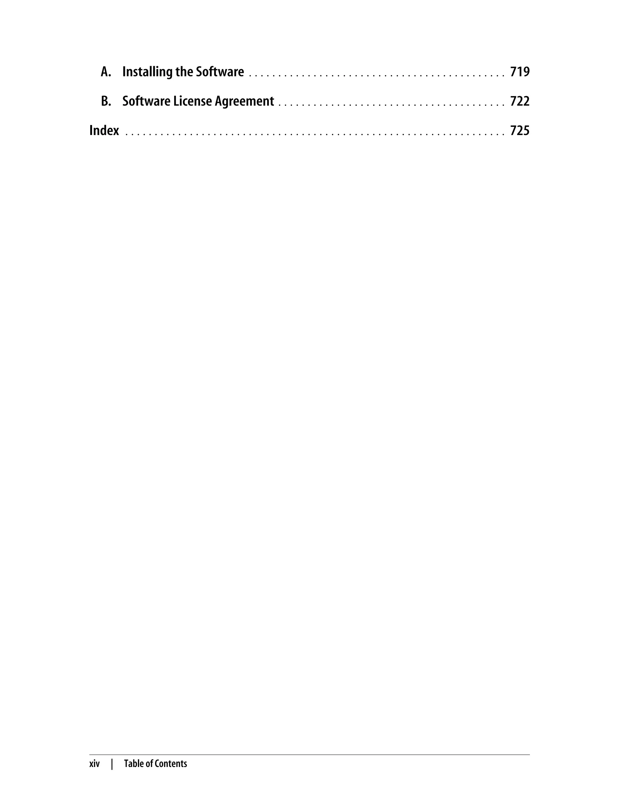 xiv | Table of Contents A. Installing the Software . . . . . . . . . . . . . . . . . . . . . . . . . . . . . . . . . . . . . . . . . . . . 719 B. Software License Agreement . . . . . . . . . . . . . . . . . . . . . . . . . . . . . . . . . . . . . . . 722 Index . . . . . . . . . . . . . . . . . . . . . . . . . . . . . . . . . . . . . . . . . . . . . . . . . . . . . . . . . . . . . . . . . 725 