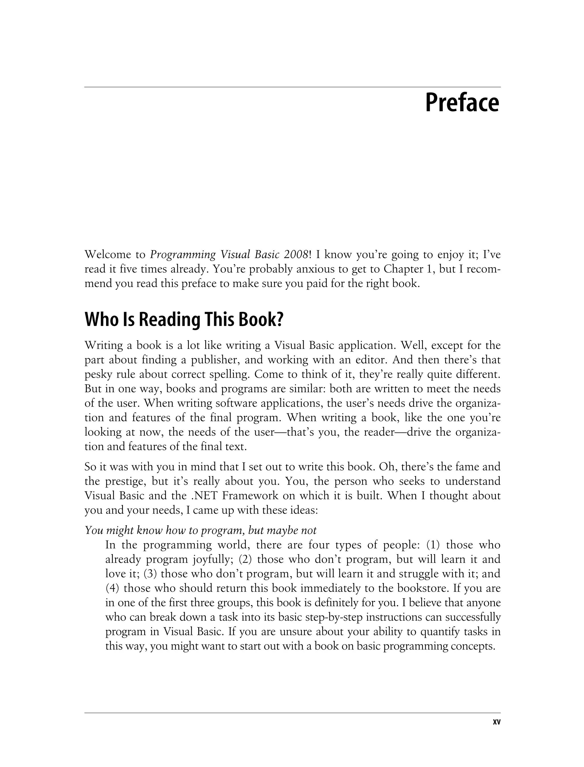 xv Preface1 Welcome to Programming Visual Basic 2008! I know you’re going to enjoy it; I’ve read it five times already. You’re probably anxious to get to Chapter 1, but I recom- mend you read this preface to make sure you paid for the right book. Who Is Reading This Book? Writing a book is a lot like writing a Visual Basic application. Well, except for the part about finding a publisher, and working with an editor. And then there’s that pesky rule about correct spelling. Come to think of it, they’re really quite different. But in one way, books and programs are similar: both are written to meet the needs of the user. When writing software applications, the user’s needs drive the organiza- tion and features of the final program. When writing a book, like the one you’re looking at now, the needs of the user—that’s you, the reader—drive the organiza- tion and features of the final text. So it was with you in mind that I set out to write this book. Oh, there’s the fame and the prestige, but it’s really about you. You, the person who seeks to understand Visual Basic and the .NET Framework on which it is built. When I thought about you and your needs, I came up with these ideas: You might know how to program, but maybe not In the programming world, there are four types of people: (1) those who already program joyfully; (2) those who don’t program, but will learn it and love it; (3) those who don’t program, but will learn it and struggle with it; and (4) those who should return this book immediately to the bookstore. If you are in one of the first three groups, this book is definitely for you. I believe that anyone who can break down a task into its basic step-by-step instructions can successfully program in Visual Basic. If you are unsure about your ability to quantify tasks in this way, you might want to start out with a book on basic programming concepts. 
