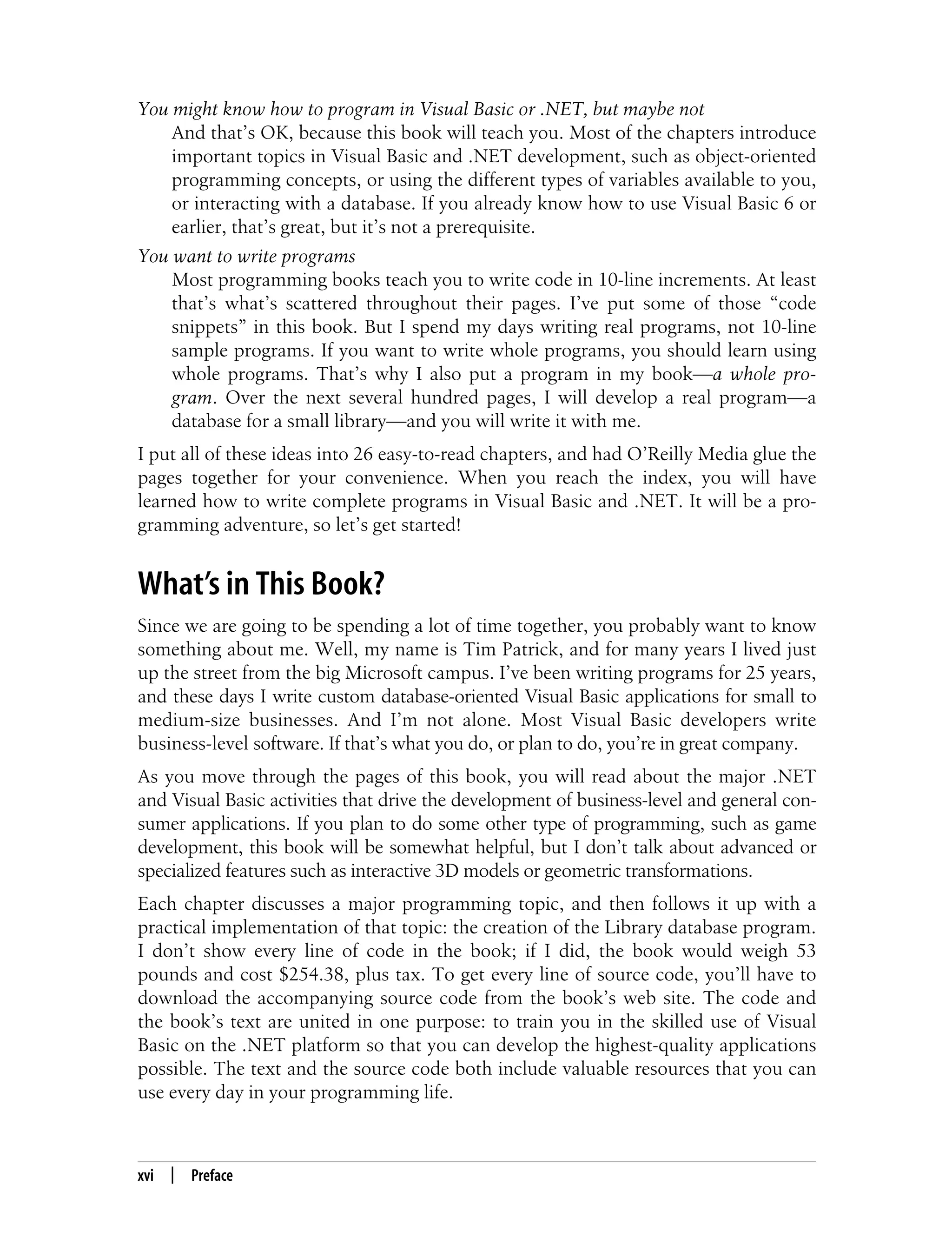 xvi | Preface You might know how to program in Visual Basic or .NET, but maybe not And that’s OK, because this book will teach you. Most of the chapters introduce important topics in Visual Basic and .NET development, such as object-oriented programming concepts, or using the different types of variables available to you, or interacting with a database. If you already know how to use Visual Basic 6 or earlier, that’s great, but it’s not a prerequisite. You want to write programs Most programming books teach you to write code in 10-line increments. At least that’s what’s scattered throughout their pages. I’ve put some of those “code snippets” in this book. But I spend my days writing real programs, not 10-line sample programs. If you want to write whole programs, you should learn using whole programs. That’s why I also put a program in my book—a whole pro- gram. Over the next several hundred pages, I will develop a real program—a database for a small library—and you will write it with me. I put all of these ideas into 26 easy-to-read chapters, and had O’Reilly Media glue the pages together for your convenience. When you reach the index, you will have learned how to write complete programs in Visual Basic and .NET. It will be a pro- gramming adventure, so let’s get started! What’s in This Book? Since we are going to be spending a lot of time together, you probably want to know something about me. Well, my name is Tim Patrick, and for many years I lived just up the street from the big Microsoft campus. I’ve been writing programs for 25 years, and these days I write custom database-oriented Visual Basic applications for small to medium-size businesses. And I’m not alone. Most Visual Basic developers write business-level software. If that’s what you do, or plan to do, you’re in great company. As you move through the pages of this book, you will read about the major .NET and Visual Basic activities that drive the development of business-level and general con- sumer applications. If you plan to do some other type of programming, such as game development, this book will be somewhat helpful, but I don’t talk about advanced or specialized features such as interactive 3D models or geometric transformations. Each chapter discusses a major programming topic, and then follows it up with a practical implementation of that topic: the creation of the Library database program. I don’t show every line of code in the book; if I did, the book would weigh 53 pounds and cost $254.38, plus tax. To get every line of source code, you’ll have to download the accompanying source code from the book’s web site. The code and the book’s text are united in one purpose: to train you in the skilled use of Visual Basic on the .NET platform so that you can develop the highest-quality applications possible. The text and the source code both include valuable resources that you can use every day in your programming life. 
