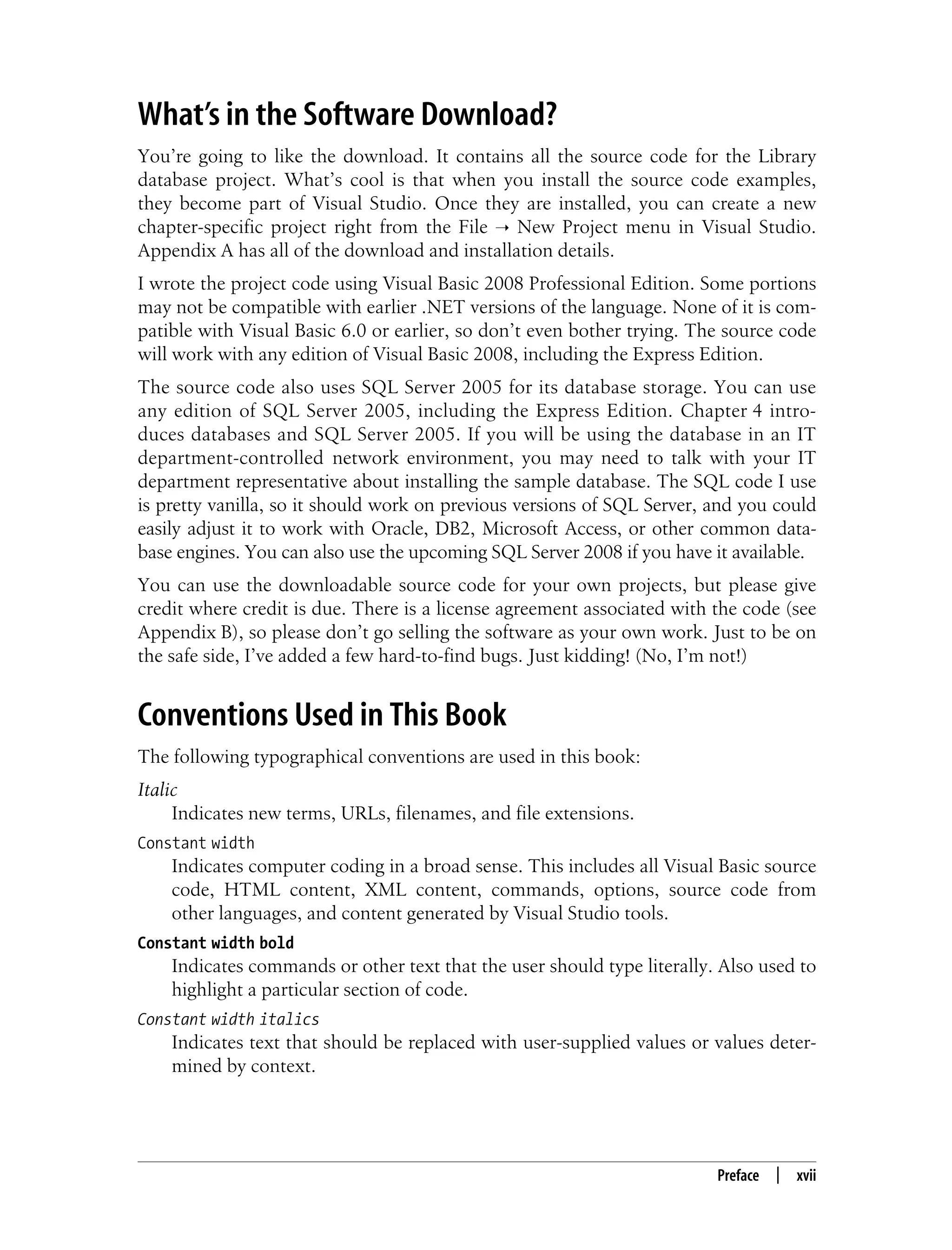 Preface | xvii What’s in the Software Download? You’re going to like the download. It contains all the source code for the Library database project. What’s cool is that when you install the source code examples, they become part of Visual Studio. Once they are installed, you can create a new chapter-specific project right from the File ➝ New Project menu in Visual Studio. Appendix A has all of the download and installation details. I wrote the project code using Visual Basic 2008 Professional Edition. Some portions may not be compatible with earlier .NET versions of the language. None of it is com- patible with Visual Basic 6.0 or earlier, so don’t even bother trying. The source code will work with any edition of Visual Basic 2008, including the Express Edition. The source code also uses SQL Server 2005 for its database storage. You can use any edition of SQL Server 2005, including the Express Edition. Chapter 4 intro- duces databases and SQL Server 2005. If you will be using the database in an IT department-controlled network environment, you may need to talk with your IT department representative about installing the sample database. The SQL code I use is pretty vanilla, so it should work on previous versions of SQL Server, and you could easily adjust it to work with Oracle, DB2, Microsoft Access, or other common data- base engines. You can also use the upcoming SQL Server 2008 if you have it available. You can use the downloadable source code for your own projects, but please give credit where credit is due. There is a license agreement associated with the code (see Appendix B), so please don’t go selling the software as your own work. Just to be on the safe side, I’ve added a few hard-to-find bugs. Just kidding! (No, I’m not!) Conventions Used in This Book The following typographical conventions are used in this book: Italic Indicates new terms, URLs, filenames, and file extensions. Constant width Indicates computer coding in a broad sense. This includes all Visual Basic source code, HTML content, XML content, commands, options, source code from other languages, and content generated by Visual Studio tools. Constant width bold Indicates commands or other text that the user should type literally. Also used to highlight a particular section of code. Constant width italics Indicates text that should be replaced with user-supplied values or values deter- mined by context. 