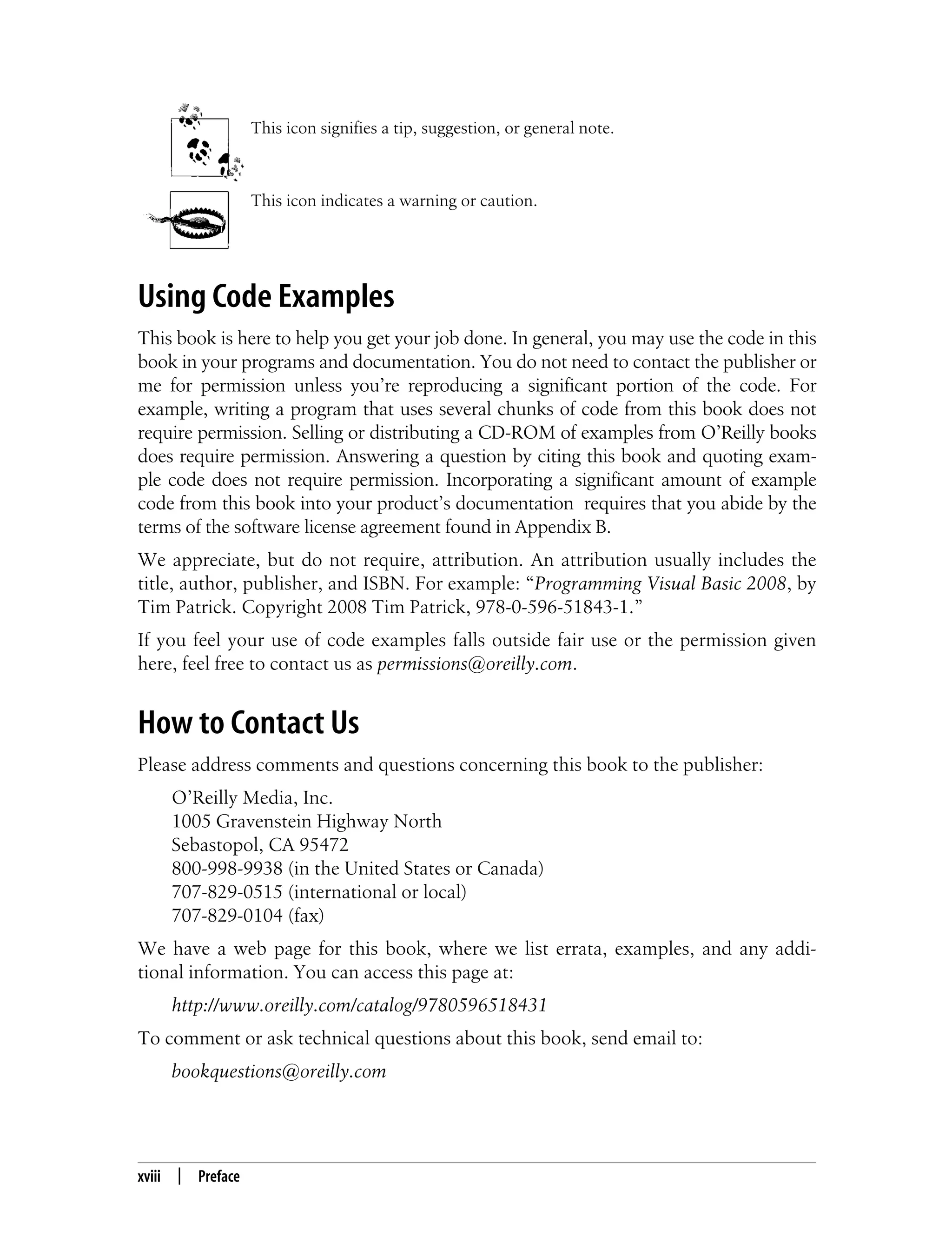 xviii | Preface This icon signifies a tip, suggestion, or general note. This icon indicates a warning or caution. Using Code Examples This book is here to help you get your job done. In general, you may use the code in this book in your programs and documentation. You do not need to contact the publisher or me for permission unless you’re reproducing a significant portion of the code. For example, writing a program that uses several chunks of code from this book does not require permission. Selling or distributing a CD-ROM of examples from O’Reilly books does require permission. Answering a question by citing this book and quoting exam- ple code does not require permission. Incorporating a significant amount of example code from this book into your product’s documentation requires that you abide by the terms of the software license agreement found in Appendix B. We appreciate, but do not require, attribution. An attribution usually includes the title, author, publisher, and ISBN. For example: “Programming Visual Basic 2008, by Tim Patrick. Copyright 2008 Tim Patrick, 978-0-596-51843-1.” If you feel your use of code examples falls outside fair use or the permission given here, feel free to contact us as permissions@oreilly.com. How to Contact Us Please address comments and questions concerning this book to the publisher: O’Reilly Media, Inc. 1005 Gravenstein Highway North Sebastopol, CA 95472 800-998-9938 (in the United States or Canada) 707-829-0515 (international or local) 707-829-0104 (fax) We have a web page for this book, where we list errata, examples, and any addi- tional information. You can access this page at: http://www.oreilly.com/catalog/9780596518431 To comment or ask technical questions about this book, send email to: bookquestions@oreilly.com 