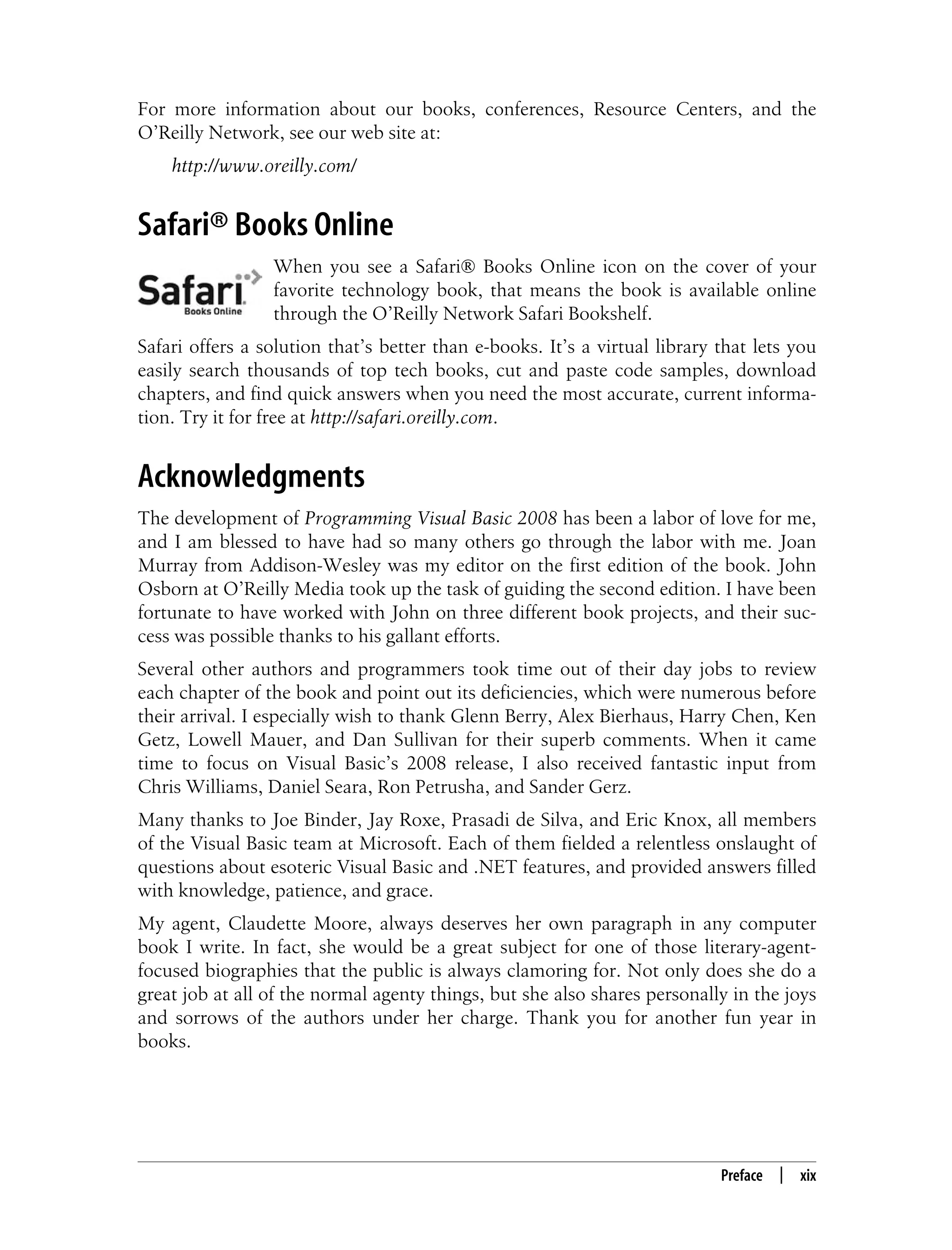 Preface | xix For more information about our books, conferences, Resource Centers, and the O’Reilly Network, see our web site at: http://www.oreilly.com/ Safari® Books Online When you see a Safari® Books Online icon on the cover of your favorite technology book, that means the book is available online through the O’Reilly Network Safari Bookshelf. Safari offers a solution that’s better than e-books. It’s a virtual library that lets you easily search thousands of top tech books, cut and paste code samples, download chapters, and find quick answers when you need the most accurate, current informa- tion. Try it for free at http://safari.oreilly.com. Acknowledgments The development of Programming Visual Basic 2008 has been a labor of love for me, and I am blessed to have had so many others go through the labor with me. Joan Murray from Addison-Wesley was my editor on the first edition of the book. John Osborn at O’Reilly Media took up the task of guiding the second edition. I have been fortunate to have worked with John on three different book projects, and their suc- cess was possible thanks to his gallant efforts. Several other authors and programmers took time out of their day jobs to review each chapter of the book and point out its deficiencies, which were numerous before their arrival. I especially wish to thank Glenn Berry, Alex Bierhaus, Harry Chen, Ken Getz, Lowell Mauer, and Dan Sullivan for their superb comments. When it came time to focus on Visual Basic’s 2008 release, I also received fantastic input from Chris Williams, Daniel Seara, Ron Petrusha, and Sander Gerz. Many thanks to Joe Binder, Jay Roxe, Prasadi de Silva, and Eric Knox, all members of the Visual Basic team at Microsoft. Each of them fielded a relentless onslaught of questions about esoteric Visual Basic and .NET features, and provided answers filled with knowledge, patience, and grace. My agent, Claudette Moore, always deserves her own paragraph in any computer book I write. In fact, she would be a great subject for one of those literary-agent- focused biographies that the public is always clamoring for. Not only does she do a great job at all of the normal agenty things, but she also shares personally in the joys and sorrows of the authors under her charge. Thank you for another fun year in books. 