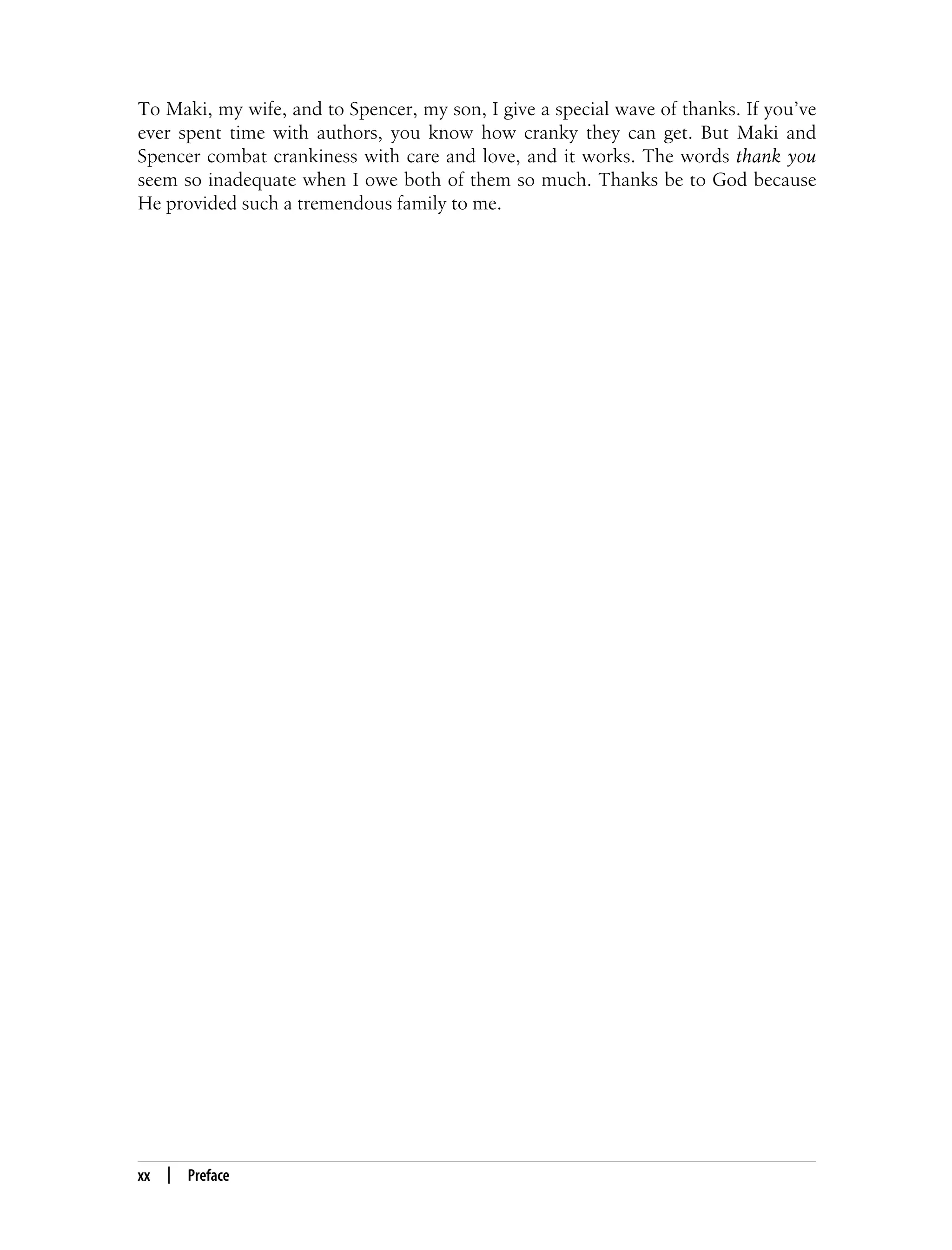 xx | Preface To Maki, my wife, and to Spencer, my son, I give a special wave of thanks. If you’ve ever spent time with authors, you know how cranky they can get. But Maki and Spencer combat crankiness with care and love, and it works. The words thank you seem so inadequate when I owe both of them so much. Thanks be to God because He provided such a tremendous family to me. 