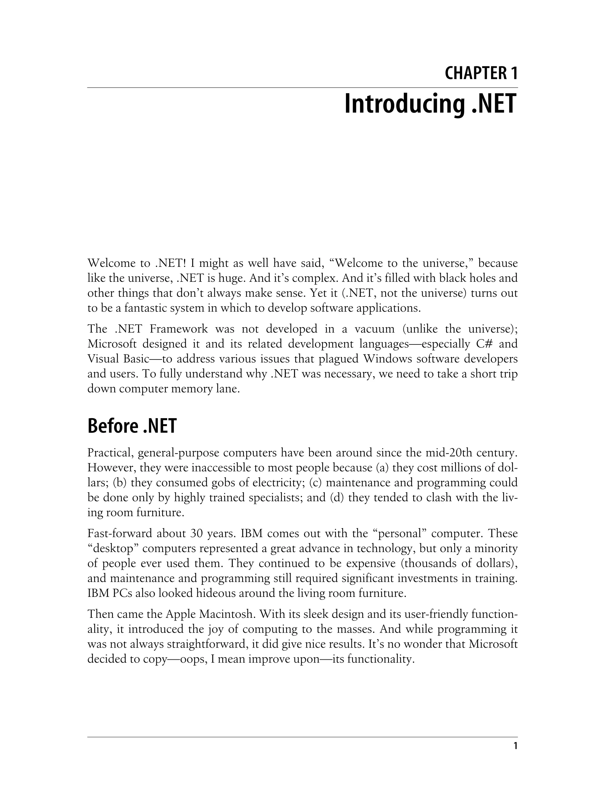 1 Chapter 1 CHAPTER 1 Introducing .NET1 Welcome to .NET! I might as well have said, “Welcome to the universe,” because like the universe, .NET is huge. And it’s complex. And it’s filled with black holes and other things that don’t always make sense. Yet it (.NET, not the universe) turns out to be a fantastic system in which to develop software applications. The .NET Framework was not developed in a vacuum (unlike the universe); Microsoft designed it and its related development languages—especially C# and Visual Basic—to address various issues that plagued Windows software developers and users. To fully understand why .NET was necessary, we need to take a short trip down computer memory lane. Before .NET Practical, general-purpose computers have been around since the mid-20th century. However, they were inaccessible to most people because (a) they cost millions of dol- lars; (b) they consumed gobs of electricity; (c) maintenance and programming could be done only by highly trained specialists; and (d) they tended to clash with the liv- ing room furniture. Fast-forward about 30 years. IBM comes out with the “personal” computer. These “desktop” computers represented a great advance in technology, but only a minority of people ever used them. They continued to be expensive (thousands of dollars), and maintenance and programming still required significant investments in training. IBM PCs also looked hideous around the living room furniture. Then came the Apple Macintosh. With its sleek design and its user-friendly function- ality, it introduced the joy of computing to the masses. And while programming it was not always straightforward, it did give nice results. It’s no wonder that Microsoft decided to copy—oops, I mean improve upon—its functionality. 