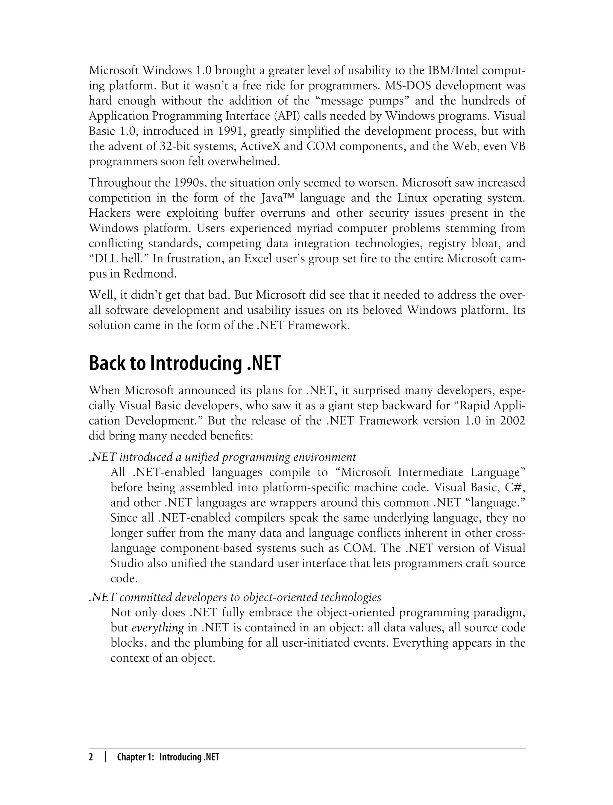 2 | Chapter 1: Introducing .NET Microsoft Windows 1.0 brought a greater level of usability to the IBM/Intel comput- ing platform. But it wasn’t a free ride for programmers. MS-DOS development was hard enough without the addition of the “message pumps” and the hundreds of Application Programming Interface (API) calls needed by Windows programs. Visual Basic 1.0, introduced in 1991, greatly simplified the development process, but with the advent of 32-bit systems, ActiveX and COM components, and the Web, even VB programmers soon felt overwhelmed. Throughout the 1990s, the situation only seemed to worsen. Microsoft saw increased competition in the form of the Java™ language and the Linux operating system. Hackers were exploiting buffer overruns and other security issues present in the Windows platform. Users experienced myriad computer problems stemming from conflicting standards, competing data integration technologies, registry bloat, and “DLL hell.” In frustration, an Excel user’s group set fire to the entire Microsoft cam- pus in Redmond. Well, it didn’t get that bad. But Microsoft did see that it needed to address the over- all software development and usability issues on its beloved Windows platform. Its solution came in the form of the .NET Framework. Back to Introducing .NET When Microsoft announced its plans for .NET, it surprised many developers, espe- cially Visual Basic developers, who saw it as a giant step backward for “Rapid Appli- cation Development.” But the release of the .NET Framework version 1.0 in 2002 did bring many needed benefits: .NET introduced a unified programming environment All .NET-enabled languages compile to “Microsoft Intermediate Language” before being assembled into platform-specific machine code. Visual Basic, C#, and other .NET languages are wrappers around this common .NET “language.” Since all .NET-enabled compilers speak the same underlying language, they no longer suffer from the many data and language conflicts inherent in other cross- language component-based systems such as COM. The .NET version of Visual Studio also unified the standard user interface that lets programmers craft source code. .NET committed developers to object-oriented technologies Not only does .NET fully embrace the object-oriented programming paradigm, but everything in .NET is contained in an object: all data values, all source code blocks, and the plumbing for all user-initiated events. Everything appears in the context of an object. 