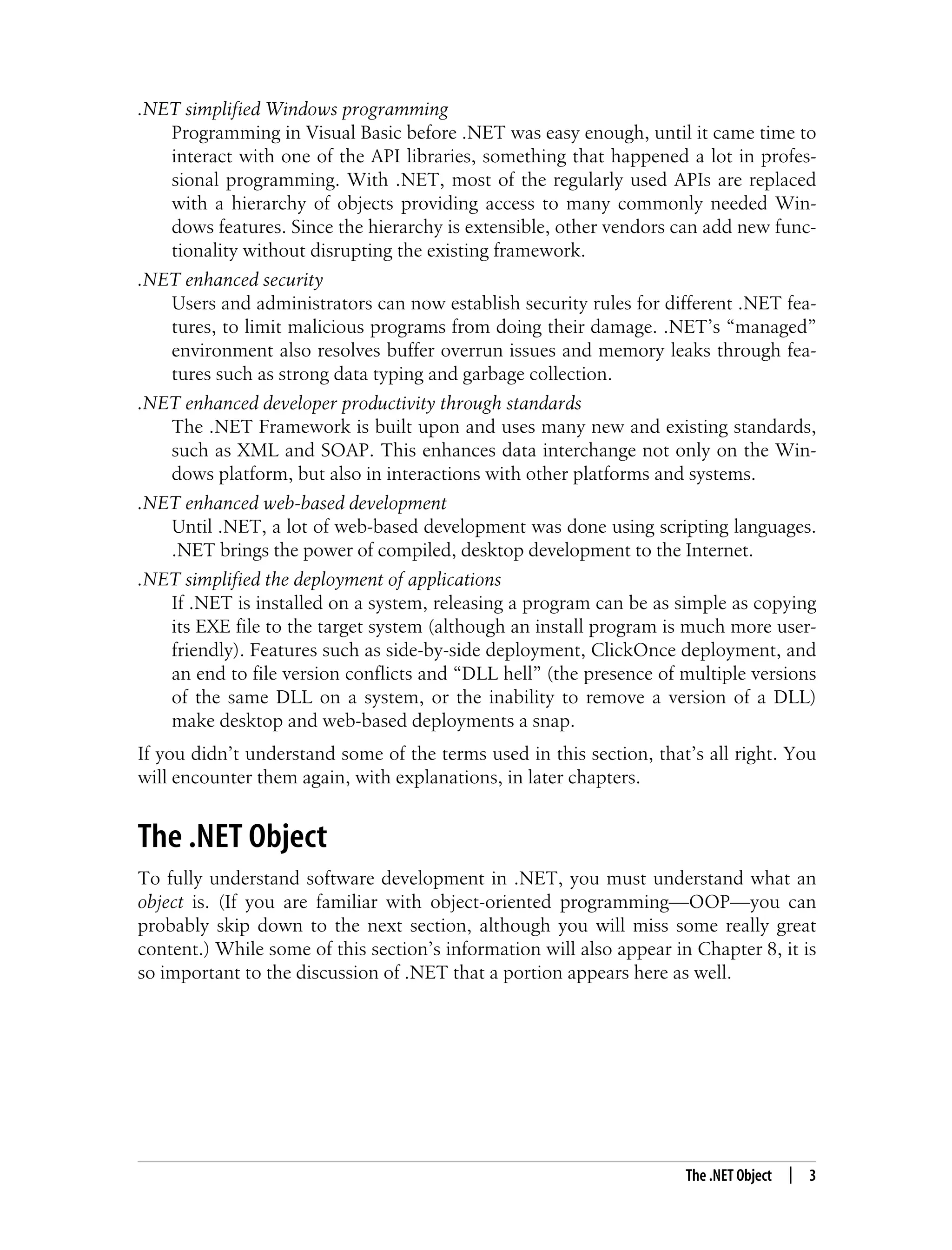 The .NET Object | 3 .NET simplified Windows programming Programming in Visual Basic before .NET was easy enough, until it came time to interact with one of the API libraries, something that happened a lot in profes- sional programming. With .NET, most of the regularly used APIs are replaced with a hierarchy of objects providing access to many commonly needed Win- dows features. Since the hierarchy is extensible, other vendors can add new func- tionality without disrupting the existing framework. .NET enhanced security Users and administrators can now establish security rules for different .NET fea- tures, to limit malicious programs from doing their damage. .NET’s “managed” environment also resolves buffer overrun issues and memory leaks through fea- tures such as strong data typing and garbage collection. .NET enhanced developer productivity through standards The .NET Framework is built upon and uses many new and existing standards, such as XML and SOAP. This enhances data interchange not only on the Win- dows platform, but also in interactions with other platforms and systems. .NET enhanced web-based development Until .NET, a lot of web-based development was done using scripting languages. .NET brings the power of compiled, desktop development to the Internet. .NET simplified the deployment of applications If .NET is installed on a system, releasing a program can be as simple as copying its EXE file to the target system (although an install program is much more user- friendly). Features such as side-by-side deployment, ClickOnce deployment, and an end to file version conflicts and “DLL hell” (the presence of multiple versions of the same DLL on a system, or the inability to remove a version of a DLL) make desktop and web-based deployments a snap. If you didn’t understand some of the terms used in this section, that’s all right. You will encounter them again, with explanations, in later chapters. The .NET Object To fully understand software development in .NET, you must understand what an object is. (If you are familiar with object-oriented programming—OOP—you can probably skip down to the next section, although you will miss some really great content.) While some of this section’s information will also appear in Chapter 8, it is so important to the discussion of .NET that a portion appears here as well. 