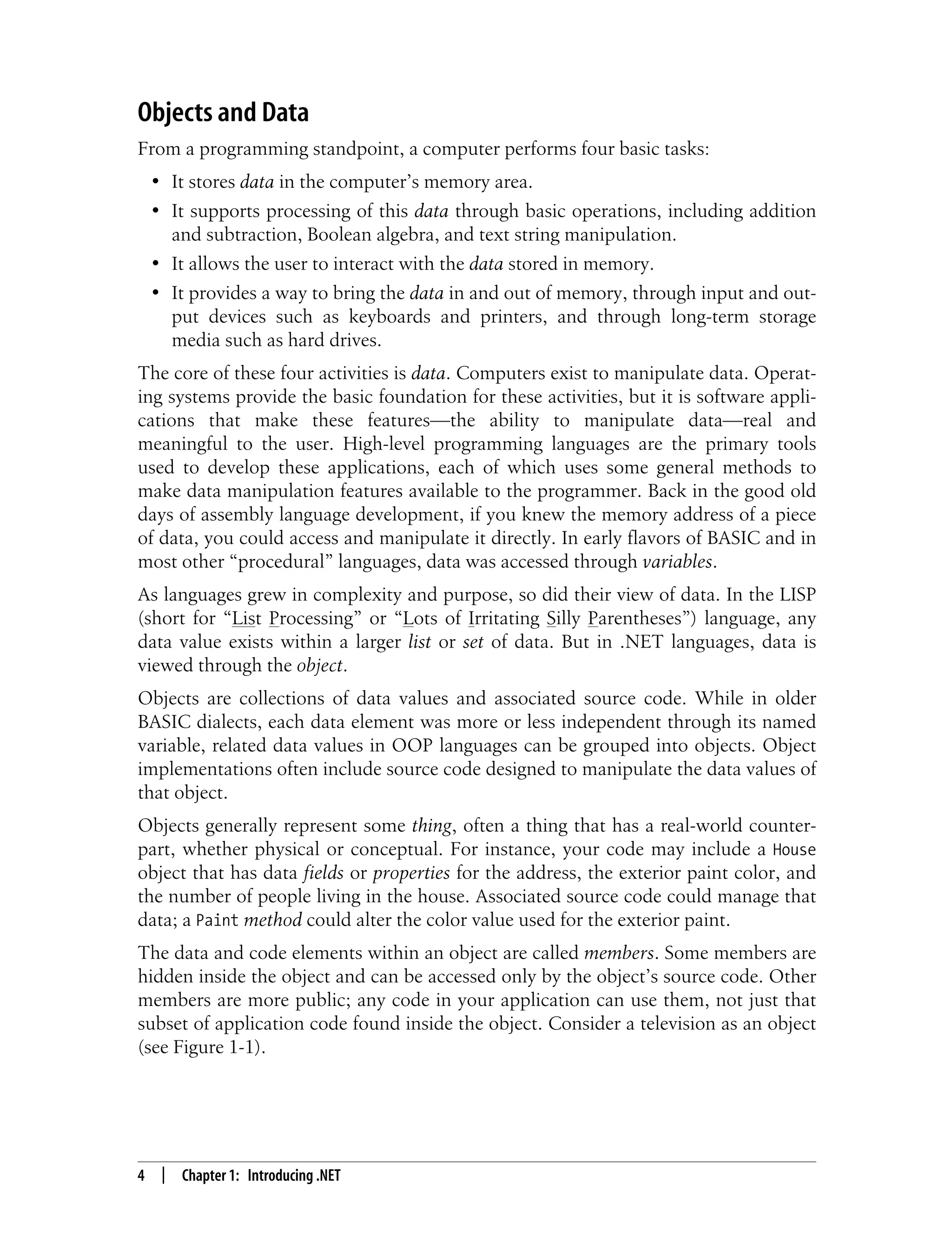4 | Chapter 1: Introducing .NET Objects and Data From a programming standpoint, a computer performs four basic tasks: • It stores data in the computer’s memory area. • It supports processing of this data through basic operations, including addition and subtraction, Boolean algebra, and text string manipulation. • It allows the user to interact with the data stored in memory. • It provides a way to bring the data in and out of memory, through input and out- put devices such as keyboards and printers, and through long-term storage media such as hard drives. The core of these four activities is data. Computers exist to manipulate data. Operat- ing systems provide the basic foundation for these activities, but it is software appli- cations that make these features—the ability to manipulate data—real and meaningful to the user. High-level programming languages are the primary tools used to develop these applications, each of which uses some general methods to make data manipulation features available to the programmer. Back in the good old days of assembly language development, if you knew the memory address of a piece of data, you could access and manipulate it directly. In early flavors of BASIC and in most other “procedural” languages, data was accessed through variables. As languages grew in complexity and purpose, so did their view of data. In the LISP (short for “List Processing” or “Lots of Irritating Silly Parentheses”) language, any data value exists within a larger list or set of data. But in .NET languages, data is viewed through the object. Objects are collections of data values and associated source code. While in older BASIC dialects, each data element was more or less independent through its named variable, related data values in OOP languages can be grouped into objects. Object implementations often include source code designed to manipulate the data values of that object. Objects generally represent some thing, often a thing that has a real-world counter- part, whether physical or conceptual. For instance, your code may include a House object that has data fields or properties for the address, the exterior paint color, and the number of people living in the house. Associated source code could manage that data; a Paint method could alter the color value used for the exterior paint. The data and code elements within an object are called members. Some members are hidden inside the object and can be accessed only by the object’s source code. Other members are more public; any code in your application can use them, not just that subset of application code found inside the object. Consider a television as an object (see Figure 1-1). 