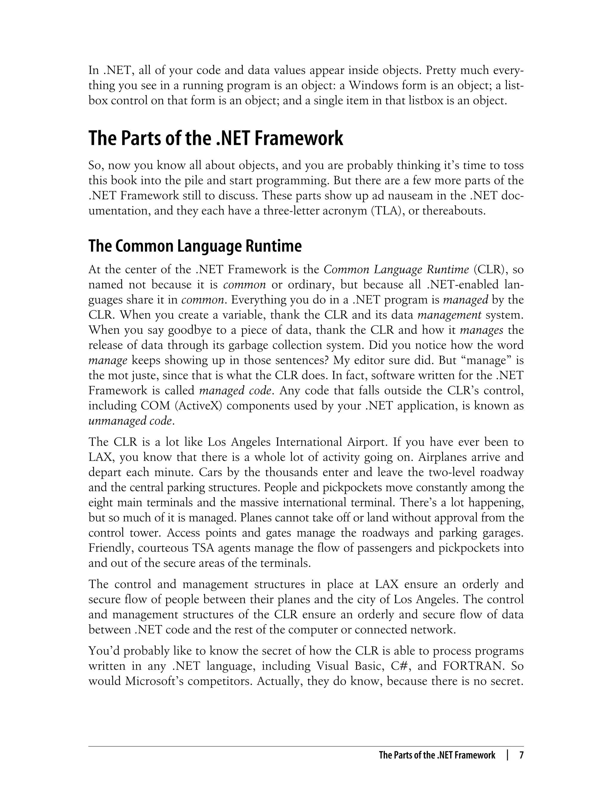 The Parts of the .NET Framework | 7 In .NET, all of your code and data values appear inside objects. Pretty much every- thing you see in a running program is an object: a Windows form is an object; a list- box control on that form is an object; and a single item in that listbox is an object. The Parts of the .NET Framework So, now you know all about objects, and you are probably thinking it’s time to toss this book into the pile and start programming. But there are a few more parts of the .NET Framework still to discuss. These parts show up ad nauseam in the .NET doc- umentation, and they each have a three-letter acronym (TLA), or thereabouts. The Common Language Runtime At the center of the .NET Framework is the Common Language Runtime (CLR), so named not because it is common or ordinary, but because all .NET-enabled lan- guages share it in common. Everything you do in a .NET program is managed by the CLR. When you create a variable, thank the CLR and its data management system. When you say goodbye to a piece of data, thank the CLR and how it manages the release of data through its garbage collection system. Did you notice how the word manage keeps showing up in those sentences? My editor sure did. But “manage” is the mot juste, since that is what the CLR does. In fact, software written for the .NET Framework is called managed code. Any code that falls outside the CLR’s control, including COM (ActiveX) components used by your .NET application, is known as unmanaged code. The CLR is a lot like Los Angeles International Airport. If you have ever been to LAX, you know that there is a whole lot of activity going on. Airplanes arrive and depart each minute. Cars by the thousands enter and leave the two-level roadway and the central parking structures. People and pickpockets move constantly among the eight main terminals and the massive international terminal. There’s a lot happening, but so much of it is managed. Planes cannot take off or land without approval from the control tower. Access points and gates manage the roadways and parking garages. Friendly, courteous TSA agents manage the flow of passengers and pickpockets into and out of the secure areas of the terminals. The control and management structures in place at LAX ensure an orderly and secure flow of people between their planes and the city of Los Angeles. The control and management structures of the CLR ensure an orderly and secure flow of data between .NET code and the rest of the computer or connected network. You’d probably like to know the secret of how the CLR is able to process programs written in any .NET language, including Visual Basic, C#, and FORTRAN. So would Microsoft’s competitors. Actually, they do know, because there is no secret. 