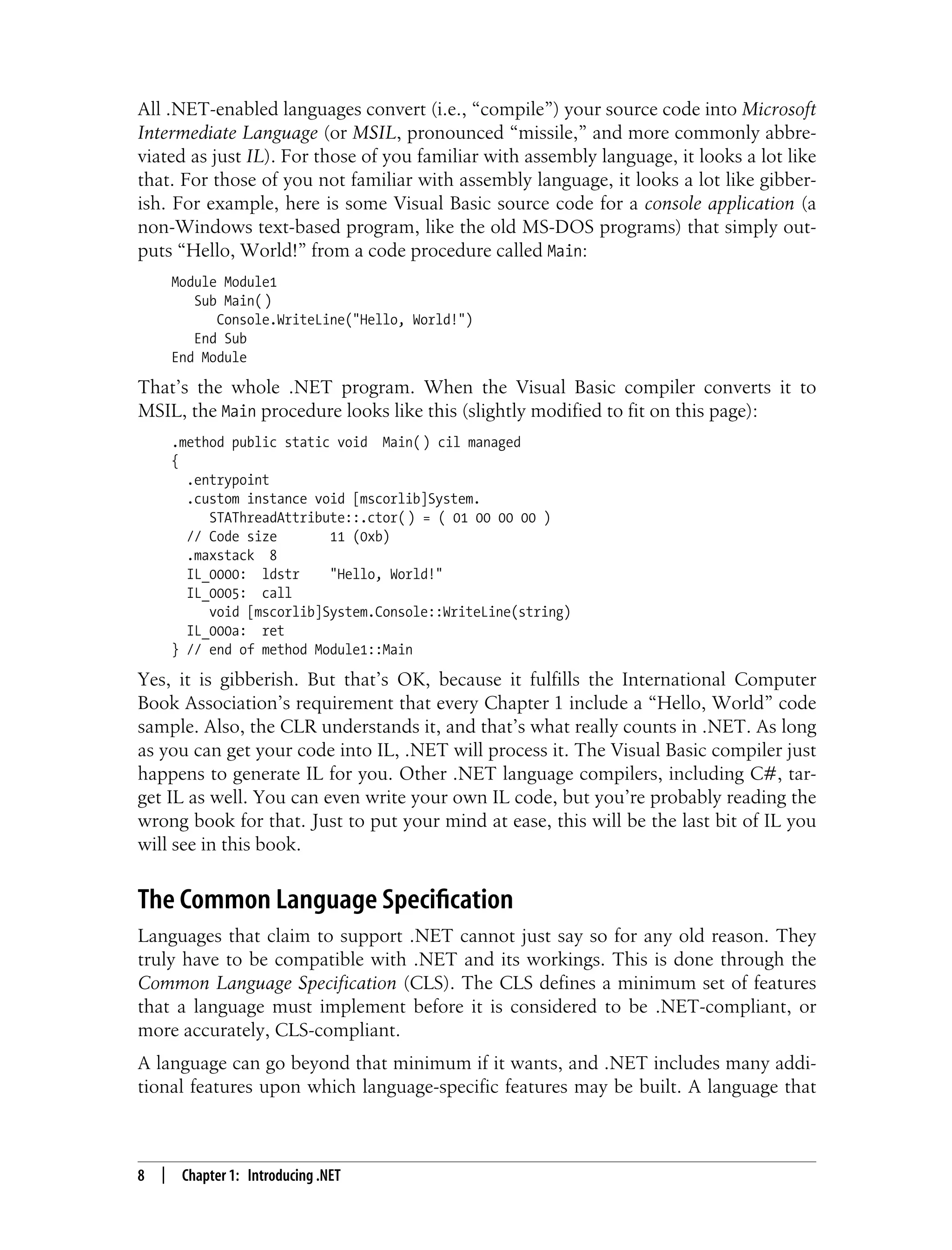 8 | Chapter 1: Introducing .NET All .NET-enabled languages convert (i.e., “compile”) your source code into Microsoft Intermediate Language (or MSIL, pronounced “missile,” and more commonly abbre- viated as just IL). For those of you familiar with assembly language, it looks a lot like that. For those of you not familiar with assembly language, it looks a lot like gibber- ish. For example, here is some Visual Basic source code for a console application (a non-Windows text-based program, like the old MS-DOS programs) that simply out- puts “Hello, World!” from a code procedure called Main: Module Module1 Sub Main( ) Console.WriteLine("Hello, World!") End Sub End Module That’s the whole .NET program. When the Visual Basic compiler converts it to MSIL, the Main procedure looks like this (slightly modified to fit on this page): .method public static void Main( ) cil managed { .entrypoint .custom instance void [mscorlib]System. STAThreadAttribute::.ctor( ) = ( 01 00 00 00 ) // Code size 11 (0xb) .maxstack 8 IL_0000: ldstr "Hello, World!" IL_0005: call void [mscorlib]System.Console::WriteLine(string) IL_000a: ret } // end of method Module1::Main Yes, it is gibberish. But that’s OK, because it fulfills the International Computer Book Association’s requirement that every Chapter 1 include a “Hello, World” code sample. Also, the CLR understands it, and that’s what really counts in .NET. As long as you can get your code into IL, .NET will process it. The Visual Basic compiler just happens to generate IL for you. Other .NET language compilers, including C#, tar- get IL as well. You can even write your own IL code, but you’re probably reading the wrong book for that. Just to put your mind at ease, this will be the last bit of IL you will see in this book. The Common Language Specification Languages that claim to support .NET cannot just say so for any old reason. They truly have to be compatible with .NET and its workings. This is done through the Common Language Specification (CLS). The CLS defines a minimum set of features that a language must implement before it is considered to be .NET-compliant, or more accurately, CLS-compliant. A language can go beyond that minimum if it wants, and .NET includes many addi- tional features upon which language-specific features may be built. A language that 