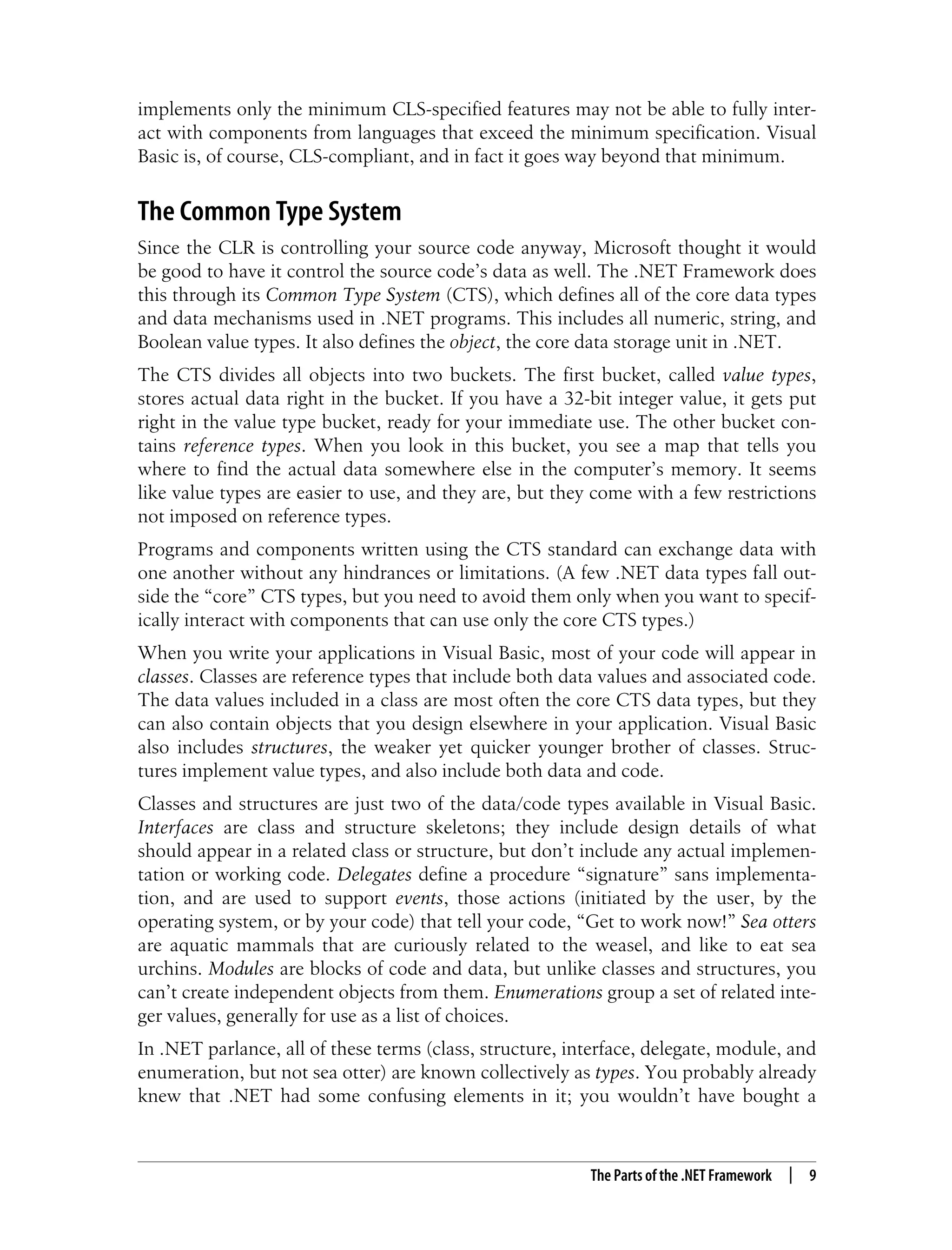 The Parts of the .NET Framework | 9 implements only the minimum CLS-specified features may not be able to fully inter- act with components from languages that exceed the minimum specification. Visual Basic is, of course, CLS-compliant, and in fact it goes way beyond that minimum. The Common Type System Since the CLR is controlling your source code anyway, Microsoft thought it would be good to have it control the source code’s data as well. The .NET Framework does this through its Common Type System (CTS), which defines all of the core data types and data mechanisms used in .NET programs. This includes all numeric, string, and Boolean value types. It also defines the object, the core data storage unit in .NET. The CTS divides all objects into two buckets. The first bucket, called value types, stores actual data right in the bucket. If you have a 32-bit integer value, it gets put right in the value type bucket, ready for your immediate use. The other bucket con- tains reference types. When you look in this bucket, you see a map that tells you where to find the actual data somewhere else in the computer’s memory. It seems like value types are easier to use, and they are, but they come with a few restrictions not imposed on reference types. Programs and components written using the CTS standard can exchange data with one another without any hindrances or limitations. (A few .NET data types fall out- side the “core” CTS types, but you need to avoid them only when you want to specif- ically interact with components that can use only the core CTS types.) When you write your applications in Visual Basic, most of your code will appear in classes. Classes are reference types that include both data values and associated code. The data values included in a class are most often the core CTS data types, but they can also contain objects that you design elsewhere in your application. Visual Basic also includes structures, the weaker yet quicker younger brother of classes. Struc- tures implement value types, and also include both data and code. Classes and structures are just two of the data/code types available in Visual Basic. Interfaces are class and structure skeletons; they include design details of what should appear in a related class or structure, but don’t include any actual implemen- tation or working code. Delegates define a procedure “signature” sans implementa- tion, and are used to support events, those actions (initiated by the user, by the operating system, or by your code) that tell your code, “Get to work now!” Sea otters are aquatic mammals that are curiously related to the weasel, and like to eat sea urchins. Modules are blocks of code and data, but unlike classes and structures, you can’t create independent objects from them. Enumerations group a set of related inte- ger values, generally for use as a list of choices. In .NET parlance, all of these terms (class, structure, interface, delegate, module, and enumeration, but not sea otter) are known collectively as types. You probably already knew that .NET had some confusing elements in it; you wouldn’t have bought a 