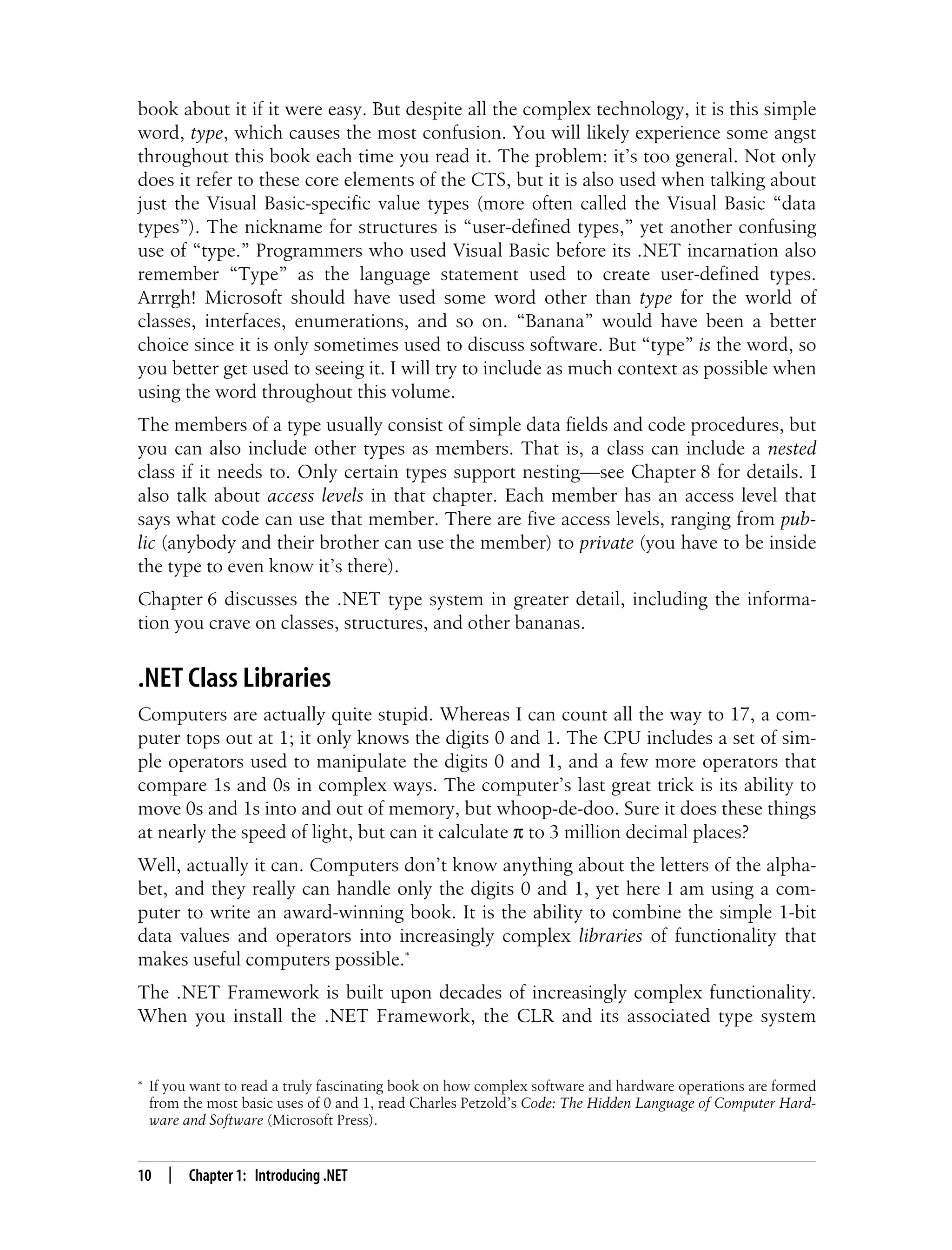 10 | Chapter 1: Introducing .NET book about it if it were easy. But despite all the complex technology, it is this simple word, type, which causes the most confusion. You will likely experience some angst throughout this book each time you read it. The problem: it’s too general. Not only does it refer to these core elements of the CTS, but it is also used when talking about just the Visual Basic-specific value types (more often called the Visual Basic “data types”). The nickname for structures is “user-defined types,” yet another confusing use of “type.” Programmers who used Visual Basic before its .NET incarnation also remember “Type” as the language statement used to create user-defined types. Arrrgh! Microsoft should have used some word other than type for the world of classes, interfaces, enumerations, and so on. “Banana” would have been a better choice since it is only sometimes used to discuss software. But “type” is the word, so you better get used to seeing it. I will try to include as much context as possible when using the word throughout this volume. The members of a type usually consist of simple data fields and code procedures, but you can also include other types as members. That is, a class can include a nested class if it needs to. Only certain types support nesting—see Chapter 8 for details. I also talk about access levels in that chapter. Each member has an access level that says what code can use that member. There are five access levels, ranging from pub- lic (anybody and their brother can use the member) to private (you have to be inside the type to even know it’s there). Chapter 6 discusses the .NET type system in greater detail, including the informa- tion you crave on classes, structures, and other bananas. .NET Class Libraries Computers are actually quite stupid. Whereas I can count all the way to 17, a com- puter tops out at 1; it only knows the digits 0 and 1. The CPU includes a set of sim- ple operators used to manipulate the digits 0 and 1, and a few more operators that compare 1s and 0s in complex ways. The computer’s last great trick is its ability to move 0s and 1s into and out of memory, but whoop-de-doo. Sure it does these things at nearly the speed of light, but can it calculate π to 3 million decimal places? Well, actually it can. Computers don’t know anything about the letters of the alpha- bet, and they really can handle only the digits 0 and 1, yet here I am using a com- puter to write an award-winning book. It is the ability to combine the simple 1-bit data values and operators into increasingly complex libraries of functionality that makes useful computers possible.* The .NET Framework is built upon decades of increasingly complex functionality. When you install the .NET Framework, the CLR and its associated type system * If you want to read a truly fascinating book on how complex software and hardware operations are formed from the most basic uses of 0 and 1, read Charles Petzold’s Code: The Hidden Language of Computer Hard- ware and Software (Microsoft Press). 