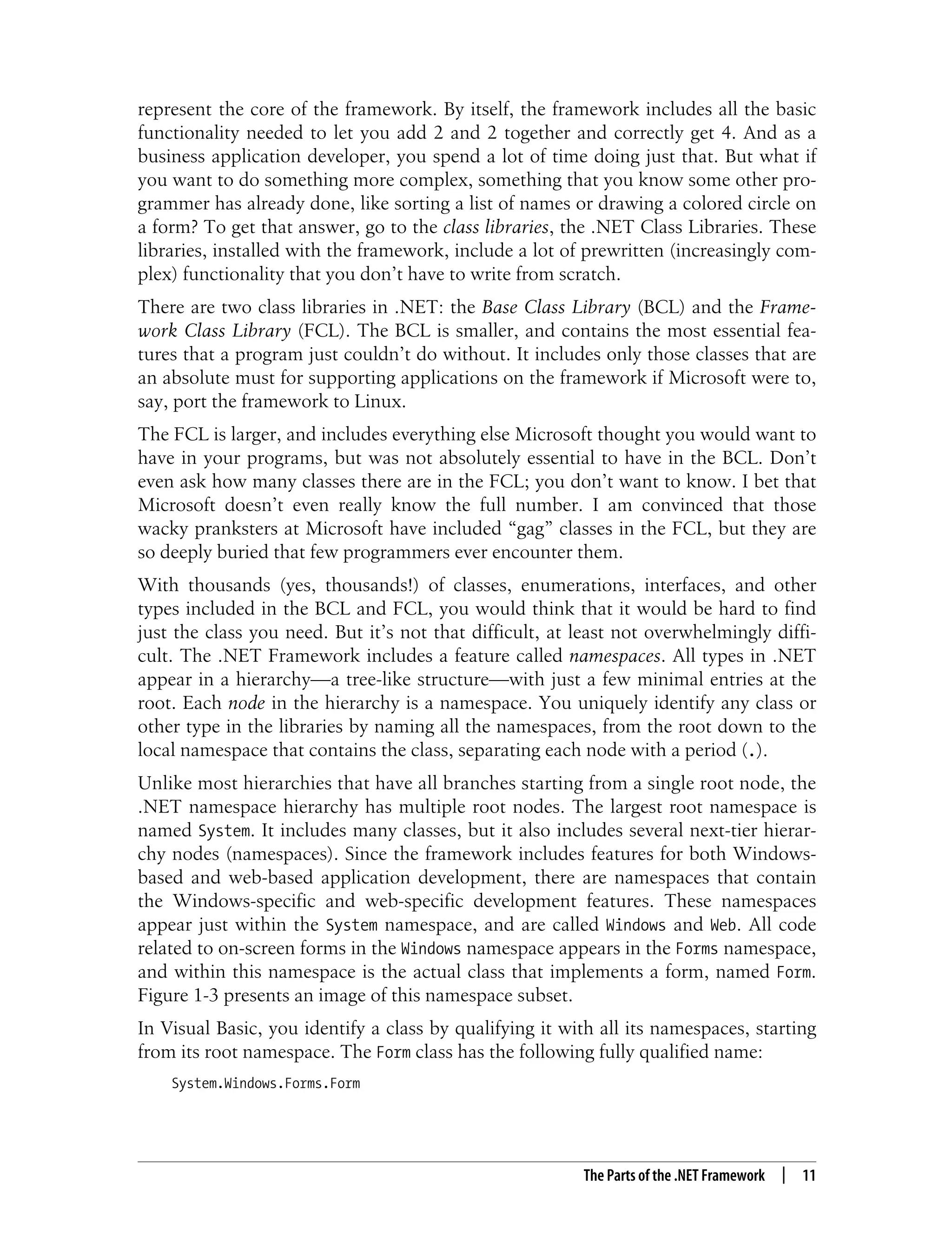 The Parts of the .NET Framework | 11 represent the core of the framework. By itself, the framework includes all the basic functionality needed to let you add 2 and 2 together and correctly get 4. And as a business application developer, you spend a lot of time doing just that. But what if you want to do something more complex, something that you know some other pro- grammer has already done, like sorting a list of names or drawing a colored circle on a form? To get that answer, go to the class libraries, the .NET Class Libraries. These libraries, installed with the framework, include a lot of prewritten (increasingly com- plex) functionality that you don’t have to write from scratch. There are two class libraries in .NET: the Base Class Library (BCL) and the Frame- work Class Library (FCL). The BCL is smaller, and contains the most essential fea- tures that a program just couldn’t do without. It includes only those classes that are an absolute must for supporting applications on the framework if Microsoft were to, say, port the framework to Linux. The FCL is larger, and includes everything else Microsoft thought you would want to have in your programs, but was not absolutely essential to have in the BCL. Don’t even ask how many classes there are in the FCL; you don’t want to know. I bet that Microsoft doesn’t even really know the full number. I am convinced that those wacky pranksters at Microsoft have included “gag” classes in the FCL, but they are so deeply buried that few programmers ever encounter them. With thousands (yes, thousands!) of classes, enumerations, interfaces, and other types included in the BCL and FCL, you would think that it would be hard to find just the class you need. But it’s not that difficult, at least not overwhelmingly diffi- cult. The .NET Framework includes a feature called namespaces. All types in .NET appear in a hierarchy—a tree-like structure—with just a few minimal entries at the root. Each node in the hierarchy is a namespace. You uniquely identify any class or other type in the libraries by naming all the namespaces, from the root down to the local namespace that contains the class, separating each node with a period (.). Unlike most hierarchies that have all branches starting from a single root node, the .NET namespace hierarchy has multiple root nodes. The largest root namespace is named System. It includes many classes, but it also includes several next-tier hierar- chy nodes (namespaces). Since the framework includes features for both Windows- based and web-based application development, there are namespaces that contain the Windows-specific and web-specific development features. These namespaces appear just within the System namespace, and are called Windows and Web. All code related to on-screen forms in the Windows namespace appears in the Forms namespace, and within this namespace is the actual class that implements a form, named Form. Figure 1-3 presents an image of this namespace subset. In Visual Basic, you identify a class by qualifying it with all its namespaces, starting from its root namespace. The Form class has the following fully qualified name: System.Windows.Forms.Form 