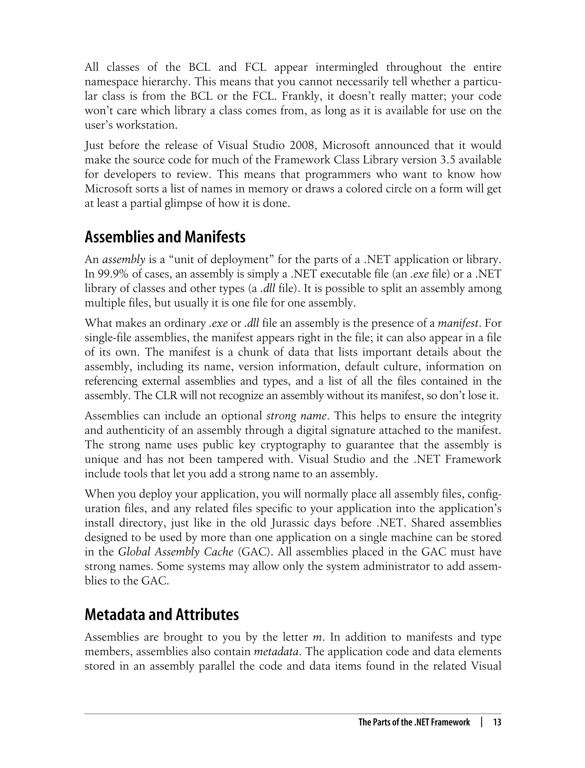 The Parts of the .NET Framework | 13 All classes of the BCL and FCL appear intermingled throughout the entire namespace hierarchy. This means that you cannot necessarily tell whether a particu- lar class is from the BCL or the FCL. Frankly, it doesn’t really matter; your code won’t care which library a class comes from, as long as it is available for use on the user’s workstation. Just before the release of Visual Studio 2008, Microsoft announced that it would make the source code for much of the Framework Class Library version 3.5 available for developers to review. This means that programmers who want to know how Microsoft sorts a list of names in memory or draws a colored circle on a form will get at least a partial glimpse of how it is done. Assemblies and Manifests An assembly is a “unit of deployment” for the parts of a .NET application or library. In 99.9% of cases, an assembly is simply a .NET executable file (an .exe file) or a .NET library of classes and other types (a .dll file). It is possible to split an assembly among multiple files, but usually it is one file for one assembly. What makes an ordinary .exe or .dll file an assembly is the presence of a manifest. For single-file assemblies, the manifest appears right in the file; it can also appear in a file of its own. The manifest is a chunk of data that lists important details about the assembly, including its name, version information, default culture, information on referencing external assemblies and types, and a list of all the files contained in the assembly. The CLR will not recognize an assembly without its manifest, so don’t lose it. Assemblies can include an optional strong name. This helps to ensure the integrity and authenticity of an assembly through a digital signature attached to the manifest. The strong name uses public key cryptography to guarantee that the assembly is unique and has not been tampered with. Visual Studio and the .NET Framework include tools that let you add a strong name to an assembly. When you deploy your application, you will normally place all assembly files, config- uration files, and any related files specific to your application into the application’s install directory, just like in the old Jurassic days before .NET. Shared assemblies designed to be used by more than one application on a single machine can be stored in the Global Assembly Cache (GAC). All assemblies placed in the GAC must have strong names. Some systems may allow only the system administrator to add assem- blies to the GAC. Metadata and Attributes Assemblies are brought to you by the letter m. In addition to manifests and type members, assemblies also contain metadata. The application code and data elements stored in an assembly parallel the code and data items found in the related Visual 